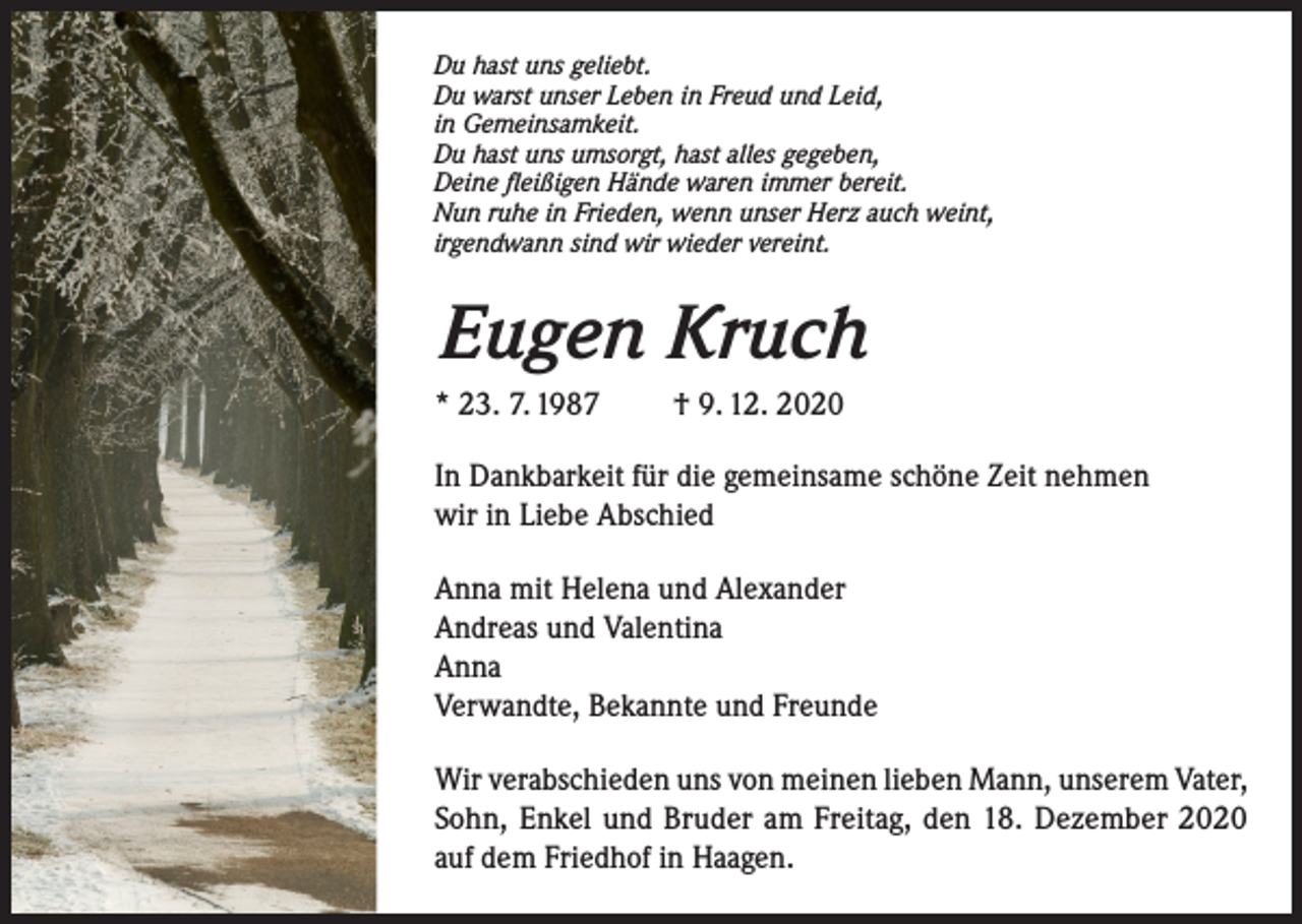 <p>Du hast uns geliebt.<br />Du warst unser Leben in Freud und Leid,<br />in Gemeinsamkeit.<br />Du hast uns umsorgt, hast alles gegeben,<br />Deine fleißigen Hände waren immer bereit.<br />Nun ruhe in Frieden, wenn unser Herz auch weint,<br />irgendwann sind wir wieder vereint.</p><p>Eugen Kruch<br />* 23. 7. 1987</p><p>† 9. 12. 2020</p><p>In Dankbarkeit für die gemeinsame schöne Zeit nehmen<br />wir in Liebe Abschied<br />Anna mit Helena und Alexander<br />Andreas und Valentina<br />Anna<br />Verwandte, Bekannte und Freunde<br />Wir verabschieden uns von meinen lieben Mann, unserem Vater,<br />Sohn, Enkel und Bruder am Freitag, den 18. Dezember 2020<br />auf dem Friedhof in Haagen.</p>