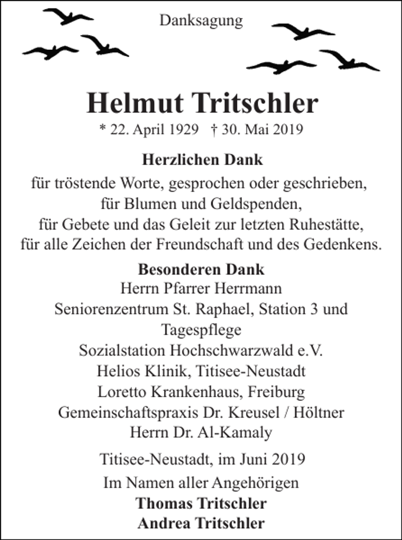 <p>Danksagung</p><p>Helmut Tritschler<br />* 22. April 1929 † 30. Mai 2019</p><p>Herzlichen Dank<br />für tröstende Worte, gesprochen oder geschrieben,<br />für Blumen und Geldspenden,<br />für Gebete und das Geleit zur letzten Ruhestätte,<br />für alle Zeichen der Freundschaft und des Gedenkens.<br />Besonderen Dank<br />Herrn Pfarrer Herrmann<br />Seniorenzentrum St. Raphael, Station 3 und<br />Tagespflege<br />Sozialstation Hochschwarzwald e.V.<br />Helios Klinik, Titisee-Neustadt<br />Loretto Krankenhaus, Freiburg<br />Gemeinschaftspraxis Dr. Kreusel / Höltner<br />Herrn Dr. Al-Kamaly<br />Titisee-Neustadt, im Juni 2019<br />Im Namen aller Angehörigen<br />Thomas Tritschler<br />Andrea Tritschler</p>