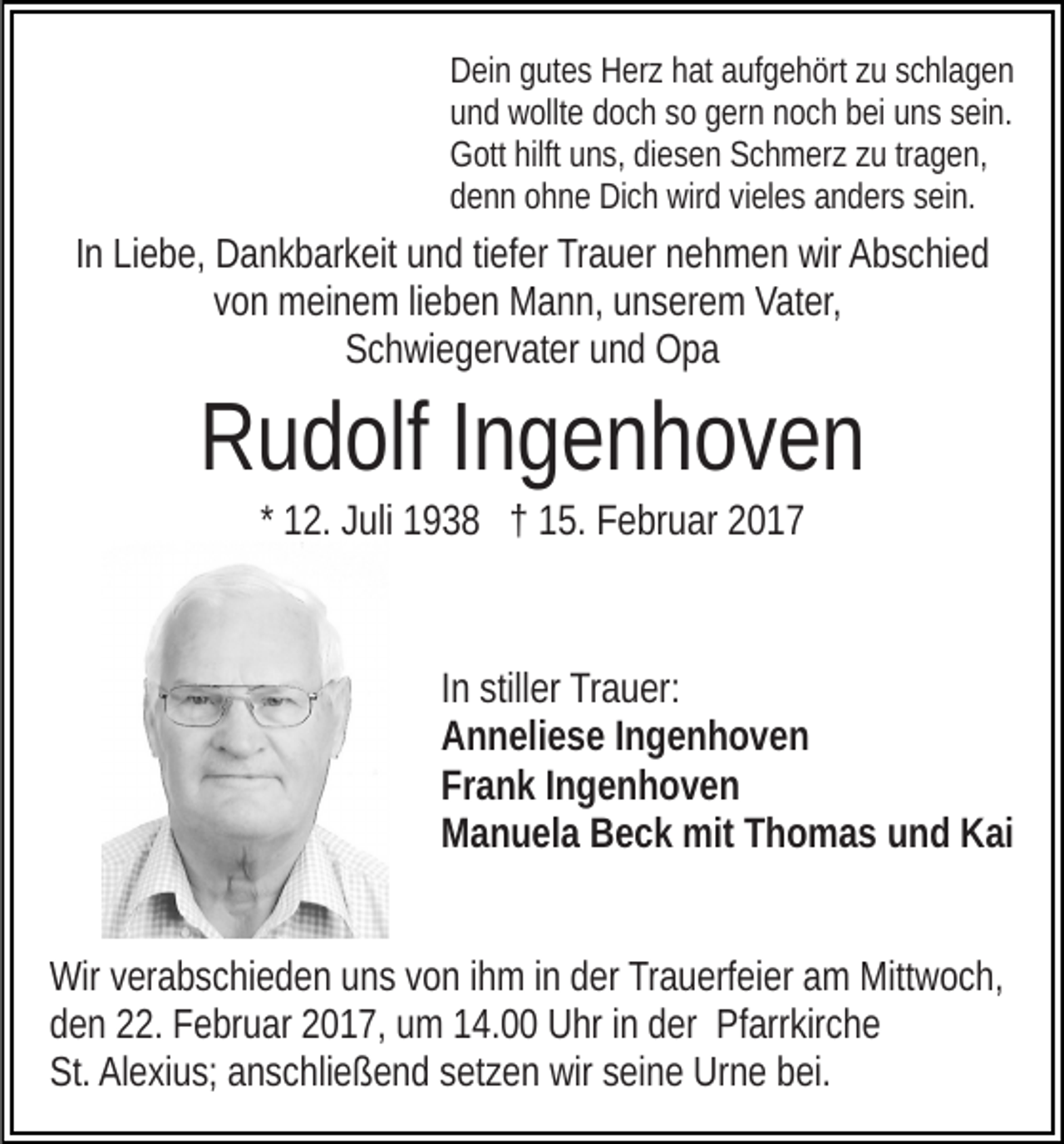 <p>Dein gutes Herz hat aufgehört zu schlagen<br />und wollte doch so gern noch bei uns sein.<br />Gott hilft uns, diesen Schmerz zu tragen,<br />denn ohne Dich wird vieles anders sein.</p><p>In Liebe, Dankbarkeit und tiefer Trauer nehmen wir Abschied<br />von meinem lieben Mann, unserem Vater,<br />Schwiegervater und Opa</p><p>Rudolf Ingenhoven<br />* 12. Juli 1938 † 15. Februar 2017</p><p>In stiller Trauer:<br />Anneliese Ingenhoven<br />Frank Ingenhoven<br />Manuela Beck mit Thomas und Kai<br />Wir verabschieden uns von ihm in der Trauerfeier am Mittwoch,<br />den 22. Februar 2017, um 14.00 Uhr in der Pfarrkirche<br />St. Alexius; anschließend setzen wir seine Urne bei.</p>