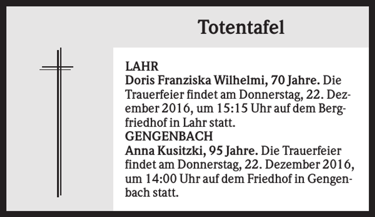 <p>Totentafel<br />LAHR<br />Doris Franziska Wilhelmi, 70 Jahre. Die<br />Trauerfeier findet am Donnerstag, 22. Dezember 2016, um 15:15 Uhr auf dem Bergfriedhof in Lahr statt.<br />GENGENBACH<br />Anna Kusitzki, 95 Jahre. Die Trauerfeier<br />findet am Donnerstag, 22. Dezember 2016,<br />um 14:00 Uhr auf dem Friedhof in Gengenbach statt.</p>