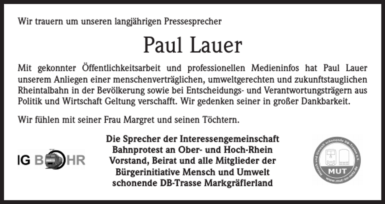 <p>Wir trauern um unseren langjährigen Pressesprecher</p><p>Paul Lauer<br />Mit gekonnter Öffentlichkeitsarbeit und professionellen Medieninfos hat Paul Lauer<br />unserem Anliegen einer menschenverträglichen, umweltgerechten und zukunftstauglichen<br />Rheintalbahn in der Bevölkerung sowie bei Entscheidungs- und Verantwortungsträgern aus<br />Politik und Wirtschaft Geltung verschafft. Wir gedenken seiner in großer Dankbarkeit.<br />Wir fühlen mit seiner Frau Margret und seinen Töchtern.<br />Die Sprecher der Interessengemeinschaft<br />Bahnprotest an Ober- und Hoch-Rhein<br />Vorstand, Beirat und alle Mitglieder der<br />Bürgerinitiative Mensch und Umwelt<br />schonende DB-Trasse Markgräflerland</p>