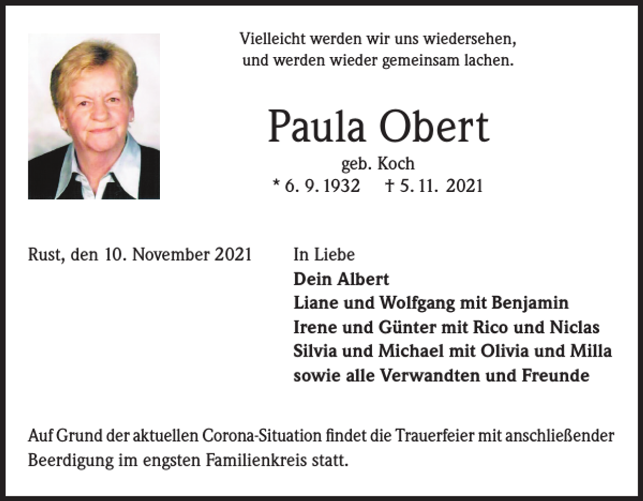 <p>Vielleicht werden wir uns wiedersehen,<br />und werden wieder gemeinsam lachen.</p><p>Paula Obert<br />geb. Koch<br />* 6. 9. 1932 † 5. 11. 2021</p><p>Rust, den 10. November 2021</p><p>In Liebe<br />Dein Albert<br />Liane und Wolfgang mit Benjamin<br />Irene und Günter mit Rico und Niclas<br />Silvia und Michael mit Olivia und Milla<br />sowie alle Verwandten und Freunde</p><p>Auf Grund der aktuellen Corona-Situation findet die Trauerfeier mit anschließender<br />Beerdigung im engsten Familienkreis statt.</p>