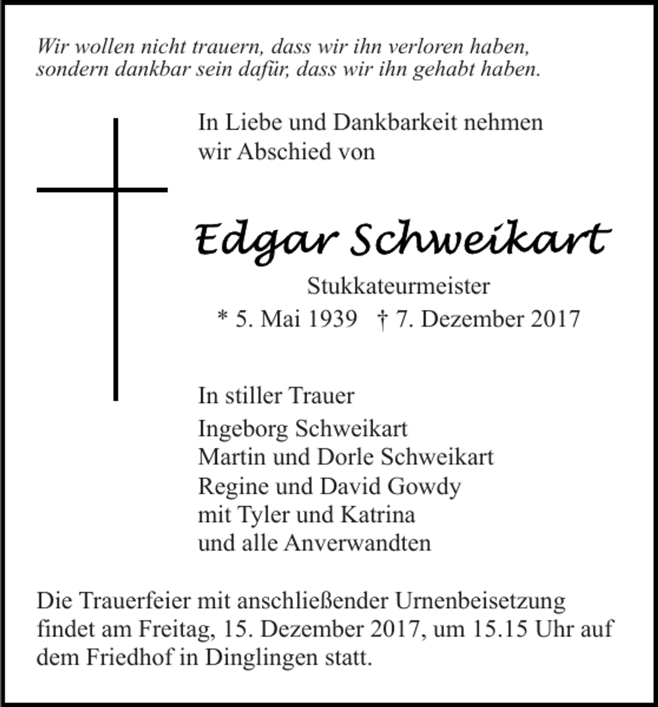 <p>Wir wollen nicht trauern, dass wir ihn verloren haben,<br />sondern dankbar sein dafür, dass wir ihn gehabt haben.</p><p>In Liebe und Dankbarkeit nehmen<br />wir Abschied von</p><p>Stukkateurmeister<br />* 5. Mai 1939 † 7. Dezember 2017<br />In stiller Trauer<br />Ingeborg Schweikart<br />Martin und Dorle Schweikart<br />Regine und David Gowdy<br />mit Tyler und Katrina<br />und alle Anverwandten<br />Die Trauerfeier mit anschließender Urnenbeisetzung<br />findet am Freitag, 15. Dezember 2017, um 15.15 Uhr auf<br />dem Friedhof in Dinglingen statt.</p>
