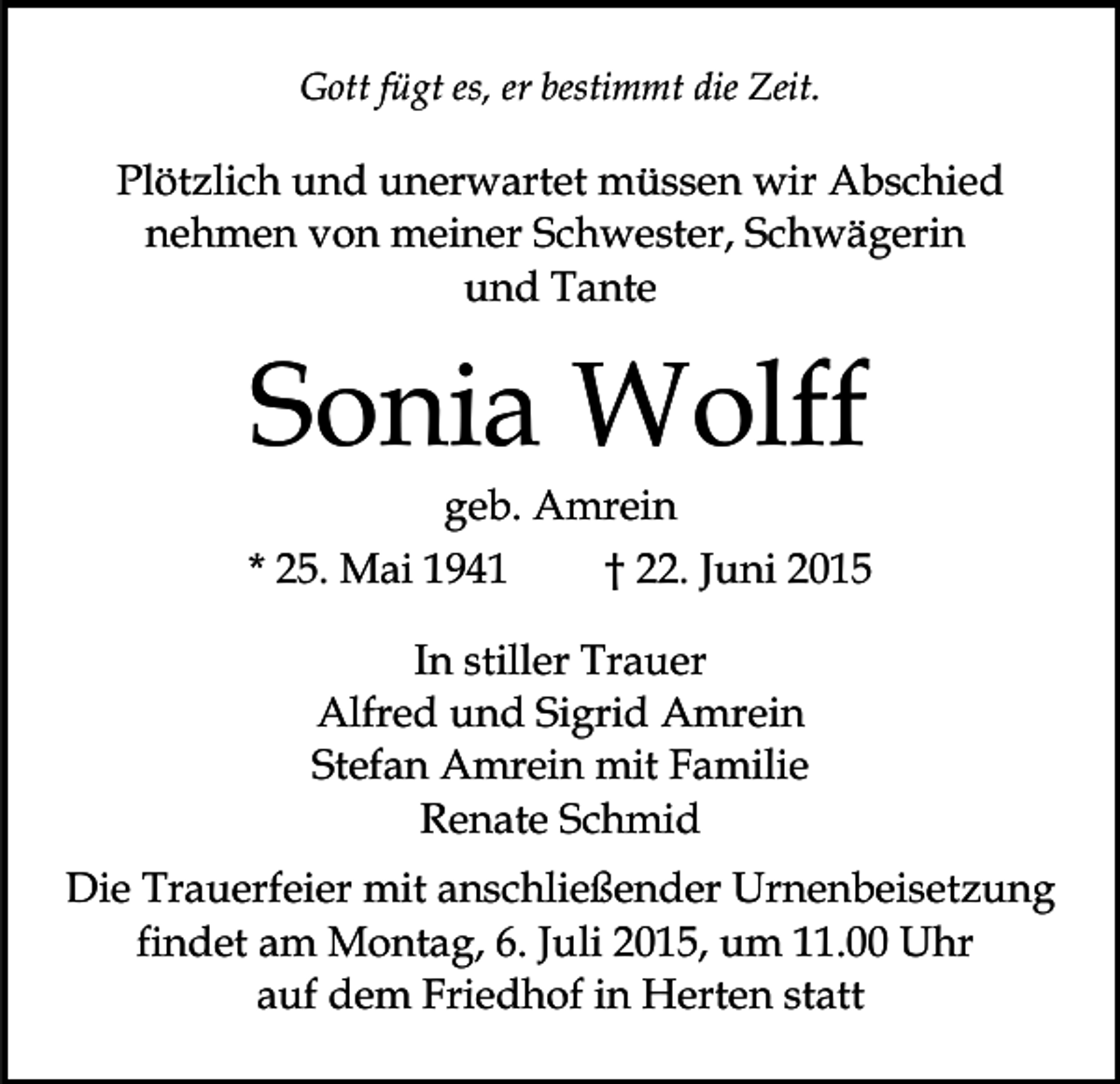<p>Gott fügt es, er bestimmt die Zeit.</p><p>Plötzlich und unerwartet müssen wir Abschied<br />nehmen von meiner Schwester, Schwägerin<br />und Tante</p><p>Sonia Wolff</p><p>geb. Amrein<br />* 25. Mai 1941<br />† 22. Juni 2015<br />In stiller Trauer<br />Alfred und Sigrid Amrein<br />Stefan Amrein mit Familie<br />Renate Schmid<br />Die Trauerfeier mit anschließender Urnenbeisetzung<br />findet am Montag, 6. Juli 2015, um 11.00 Uhr<br />auf dem Friedhof in Herten statt</p>
