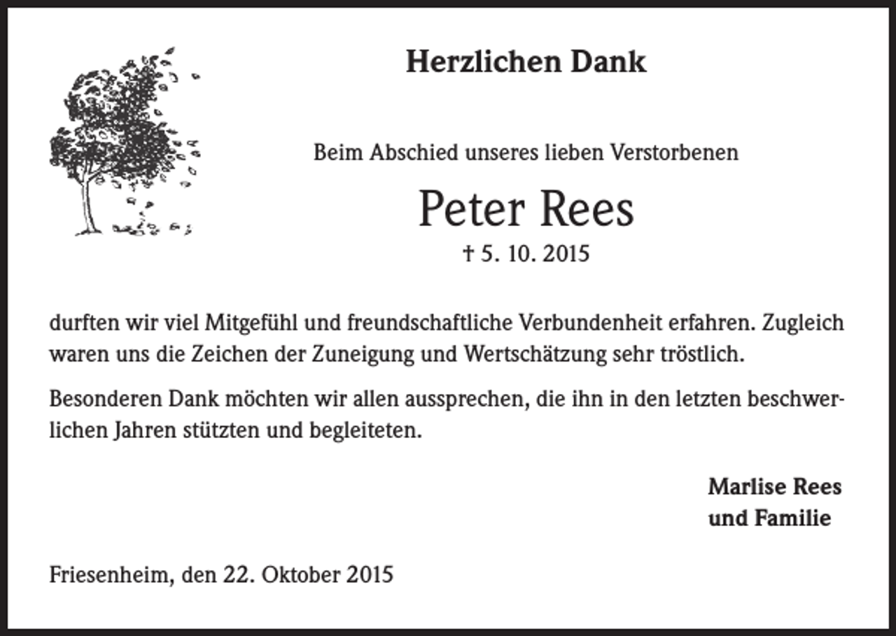<p>Herzlichen Dank<br />Beim Abschied unseres lieben Verstorbenen</p><p>Peter Rees<br />† 5. 10. 2015<br />durften wir viel Mitgefühl und freundschaftliche Verbundenheit erfahren. Zugleich<br />waren uns die Zeichen der Zuneigung und Wertschätzung sehr tröstlich.<br />Besonderen Dank möchten wir allen aussprechen, die ihn in den letzten beschwerlichen Jahren stützten und begleiteten.</p><p>Friesenheim, den 22. Oktober 2015</p><p>Marlise Rees<br />und Familie</p>
