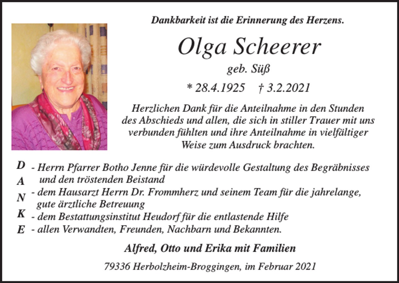 <p>Dankbarkeit ist die Erinnerung des Herzens.</p><p>Olga Scheerer<br />geb. Süß<br />* 28.4.1925</p><p>† 3.2.2021</p><p>Herzlichen Dank für die Anteilnahme in den Stunden<br />des Abschieds und allen, die sich in stiller Trauer mit uns<br />verbunden fühlten und ihre Anteilnahme in vielfältiger<br />Weise zum Ausdruck brachten.</p><p>D<br />A<br />N<br />K<br />E</p><p>- Herrn Pfarrer Botho Jenne für die würdevolle Gestaltung des Begräbnisses<br />und den tröstenden Beistand<br />- dem Hausarzt Herrn Dr. Frommherz und seinem Team für die jahrelange,<br />gute ärztliche Betreuung<br />- dem Bestattungsinstitut Heudorf für die entlastende Hilfe<br />- allen Verwandten, Freunden, Nachbarn und Bekannten.</p><p>Alfred, Otto und Erika mit Familien<br />79336 Herbolzheim-Broggingen, im Februar 2021</p>