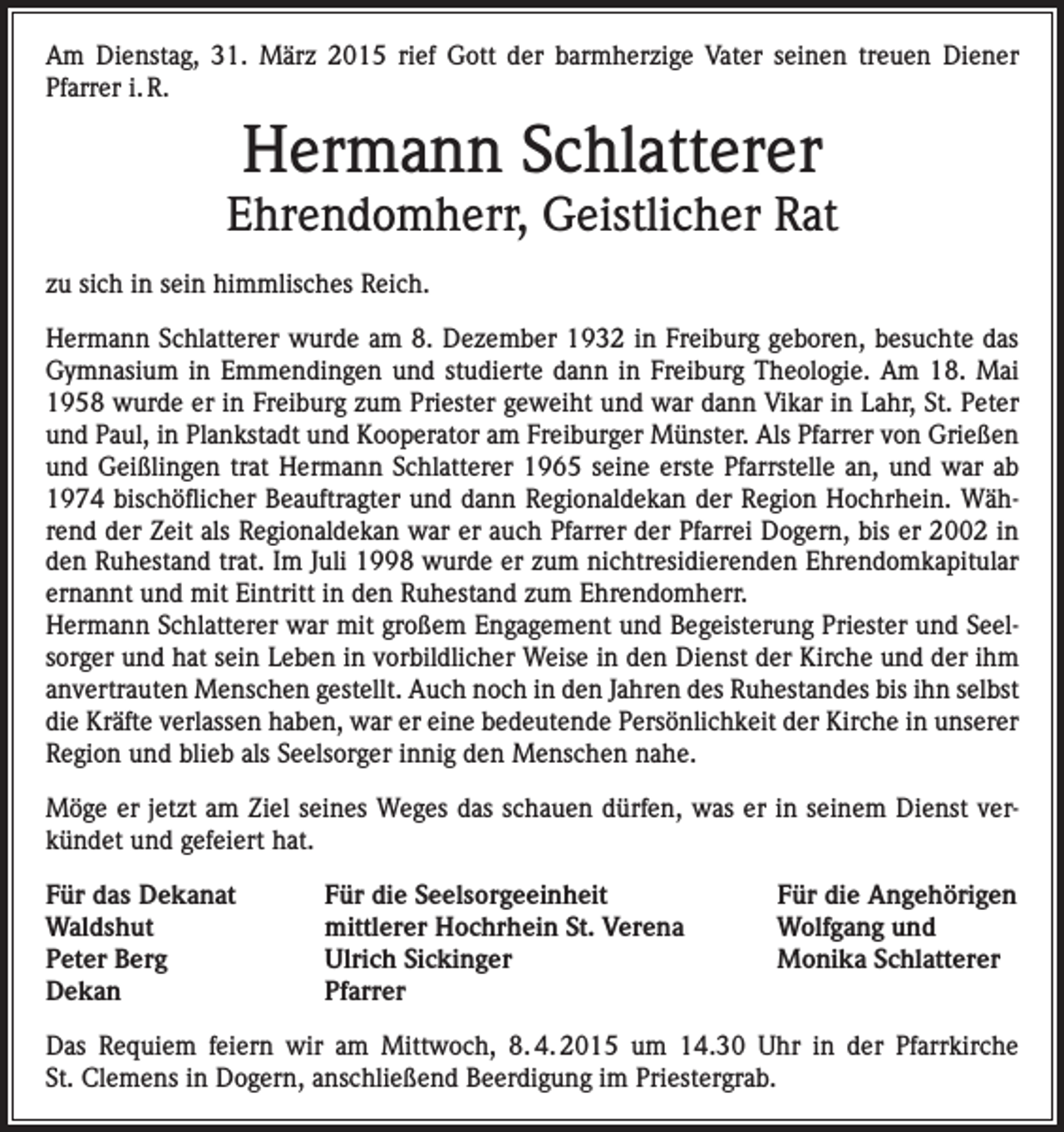 <p>Am Dienstag, 31. März 2015 rief Gott der barmherzige Vater seinen treuen Diener<br />Pfarrer i. R.</p><p>Hermann Schlatterer</p><p>Ehrendomherr, Geistlicher Rat<br />zu sich in sein himmlisches Reich.<br />Hermann Schlatterer wurde am 8. Dezember 1932 in Freiburg geboren, besuchte das<br />Gymnasium in Emmendingen und studierte dann in Freiburg Theologie. Am 18. Mai<br />1958 wurde er in Freiburg zum Priester geweiht und war dann Vikar in Lahr, St. Peter<br />und Paul, in Plankstadt und Kooperator am Freiburger Münster. Als Pfarrer von Grießen<br />und Geißlingen trat Hermann Schlatterer 1965 seine erste Pfarrstelle an, und war ab<br />1974 bischöflicher Beauftragter und dann Regionaldekan der Region Hochrhein. Während der Zeit als Regionaldekan war er auch Pfarrer der Pfarrei Dogern, bis er 2002 in<br />den Ruhestand trat. Im Juli 1998 wurde er zum nichtresidierenden Ehrendomkapitular<br />ernannt und mit Eintritt in den Ruhestand zum Ehrendomherr.<br />Hermann Schlatterer war mit großem Engagement und Begeisterung Priester und Seelsorger und hat sein Leben in vorbildlicher Weise in den Dienst der Kirche und der ihm<br />anvertrauten Menschen gestellt. Auch noch in den Jahren des Ruhestandes bis ihn selbst<br />die Kräfte verlassen haben, war er eine bedeutende Persönlichkeit der Kirche in unserer<br />Region und blieb als Seelsorger innig den Menschen nahe.<br />Möge er jetzt am Ziel seines Weges das schauen dürfen, was er in seinem Dienst verkündet und gefeiert hat.<br />Für das Dekanat<br />Für die Seelsorgeeinheit<br />Waldshut<br />mittlerer Hochrhein St. Verena<br />Peter Berg<br />Ulrich Sickinger<br />Dekan Pfarrer</p><p>Für die Angehörigen<br />Wolfgang und<br />Monika Schlatterer</p><p>Das Requiem feiern wir am Mittwoch, 8. 4. 2015 um 14.30 Uhr in der Pfarrkirche<br />St. Clemens in Dogern, anschließend Beerdigung im Priestergrab.</p>