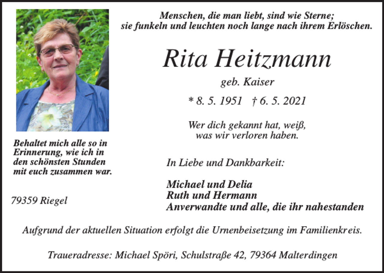<p>Menschen, die man liebt, sind wie Sterne;<br />sie funkeln und leuchten noch lange nach ihrem Erlöschen.</p><p>Rita Heitzmann<br />geb. Kaiser<br />* 8. 5. 1951 † 6. 5. 2021</p><p>Behaltet mich alle so in<br />Erinnerung, wie ich in<br />den schönsten Stunden<br />mit euch zusammen war.</p><p>79359 Riegel</p><p>Wer dich gekannt hat, weiß,<br />was wir verloren haben.</p><p>In Liebe und Dankbarkeit:<br />Michael und Delia<br />Ruth und Hermann<br />Anverwandte und alle, die ihr nahestanden</p><p>Aufgrund der aktuellen Situation erfolgt die Urnenbeisetzung im Familienkreis.<br />Traueradresse: Michael Spöri, Schulstraße 42, 79364 Malterdingen</p>