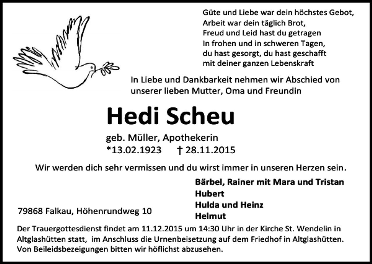 <p>Güte und Liebe war dein höchstes Gebot,<br />Arbeit war dein täglich Brot,<br />Freud und Leid hast du getragen<br />In frohen und in schweren Tagen,<br />du hast gesorgt, du hast geschafft<br />mit deiner ganzen Lebenskraft</p><p>In Liebe und Dankbarkeit nehmen wir Abschied von<br />unserer lieben Mutter, Oma und Freundin</p><p>Hedi Scheu</p><p>geb. Müller, Apothekerin<br />*13.02.1923 † 28.11.2015<br />Wir werden dich sehr vermissen und du wirst immer in unseren Herzen sein .</p><p>79868 Falkau, Höhenrundweg 10</p><p>Bärbel, Rainer mit Mara und Tristan<br />Hubert<br />Hulda und Heinz<br />Helmut</p><p>Der Trauergottesdienst findet am 11.12.2015 um 14:30 Uhr in der Kirche St. Wendelin in<br />Altglashütten statt, im Anschluss die Urnenbeisetzung auf dem Friedhof in Altglashütten.<br />Von Beileidsbezeigungen bitten wir höflichst abzusehen.</p>