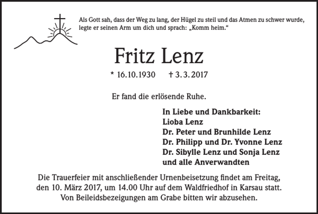<p>Als Gott sah, dass der Weg zu lang, der Hügel zu steil und das Atmen zu schwer wurde,<br />legte er seinen Arm um dich und sprach: „Komm heim.“</p><p>Fritz Lenz<br />* 16.10.1930 † 3. 3. 2017<br />Er fand die erlösende Ruhe.<br />In Liebe und Dankbarkeit:<br />Lioba Lenz<br />Dr. Peter und Brunhilde Lenz<br />Dr. Philipp und Dr. Yvonne Lenz<br />Dr. Sibylle Lenz und Sonja Lenz<br />und alle Anverwandten<br />Die Trauerfeier mit anschließender Urnenbeisetzung findet am Freitag,<br />den 10. März 2017, um 14.00 Uhr auf dem Waldfriedhof in Karsau statt.<br />Von Beileidsbezeigungen am Grabe bitten wir abzusehen.</p>