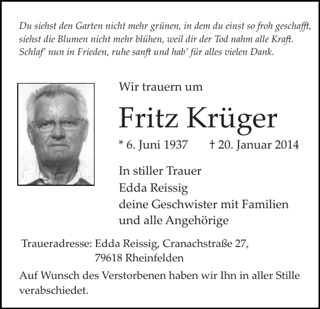 <p>Du siehst den Garten nicht mehr grünen, in dem du einst so froh gescha�,<br />siehst die Blumen nicht mehr blühen, weil dir der Tod nahm alle Kra�.<br />Schlaf’ nun in Frieden, ruhe san� und hab’ für alles vielen Dank.</p><p>Wir trauern um</p><p>Fritz Krüger<br />* 6. Juni 1937</p><p>† 20. Januar 2014</p><p>In stiller Trauer<br />Edda Reissig<br />deine Geschwister mit Familien<br />und alle Angehörige<br />Traueradresse: Edda Reissig, Cranachstraße 27,<br />79618 Rheinfelden<br />Auf Wunsch des Verstorbenen haben wir Ihn in aller Stille<br />verabschiedet.</p>