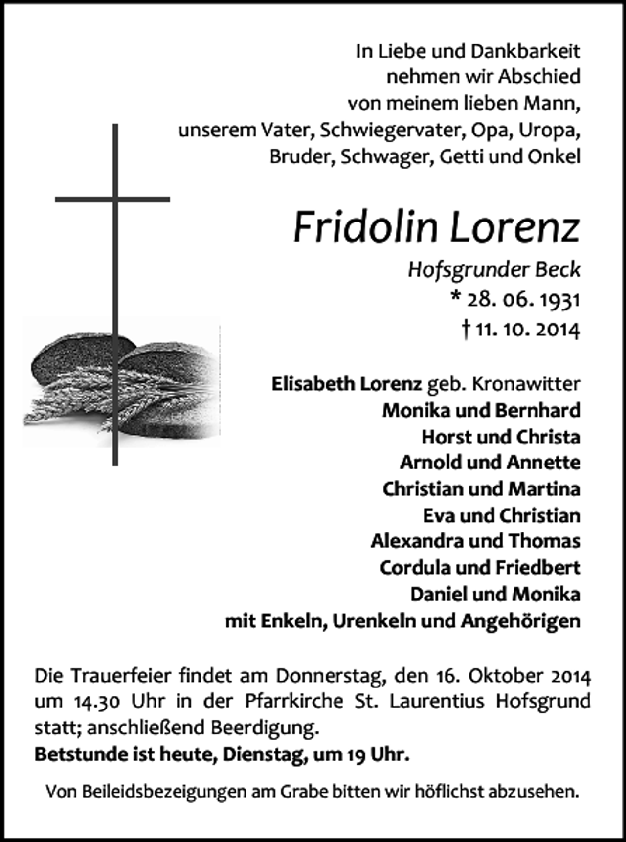 <p>In Liebe und Dankbarkeit<br />nehmen wir Abschied<br />von meinem lieben Mann,<br />unserem Vater, Schwiegervater, Opa, Uropa,<br />Bruder, Schwager, Getti und Onkel</p><p>Fridolin Lorenz</p><p>Hofsgrunder Beck<br />* 28. 06. 1931<br />† 11. 10. 2014</p><p>Elisabeth Lorenz geb. Kronawitter<br />Monika und Bernhard<br />Horst und Christa<br />Arnold und Annette<br />Christian und Martina<br />Eva und Christian<br />Alexandra und Thomas<br />Cordula und Friedbert<br />Daniel und Monika<br />mit Enkeln, Urenkeln und Angehörigen<br />Die Trauerfeier findet am Donnerstag, den 16. Oktober 2014<br />um 14.30 Uhr in der Pfarrkirche St. Laurentius Hofsgrund<br />statt; anschließend Beerdigung.<br />Betstunde ist heute, Dienstag, um 19 Uhr.<br />Von Beileidsbezeigungen am Grabe bitten wir höflichst abzusehen.</p>