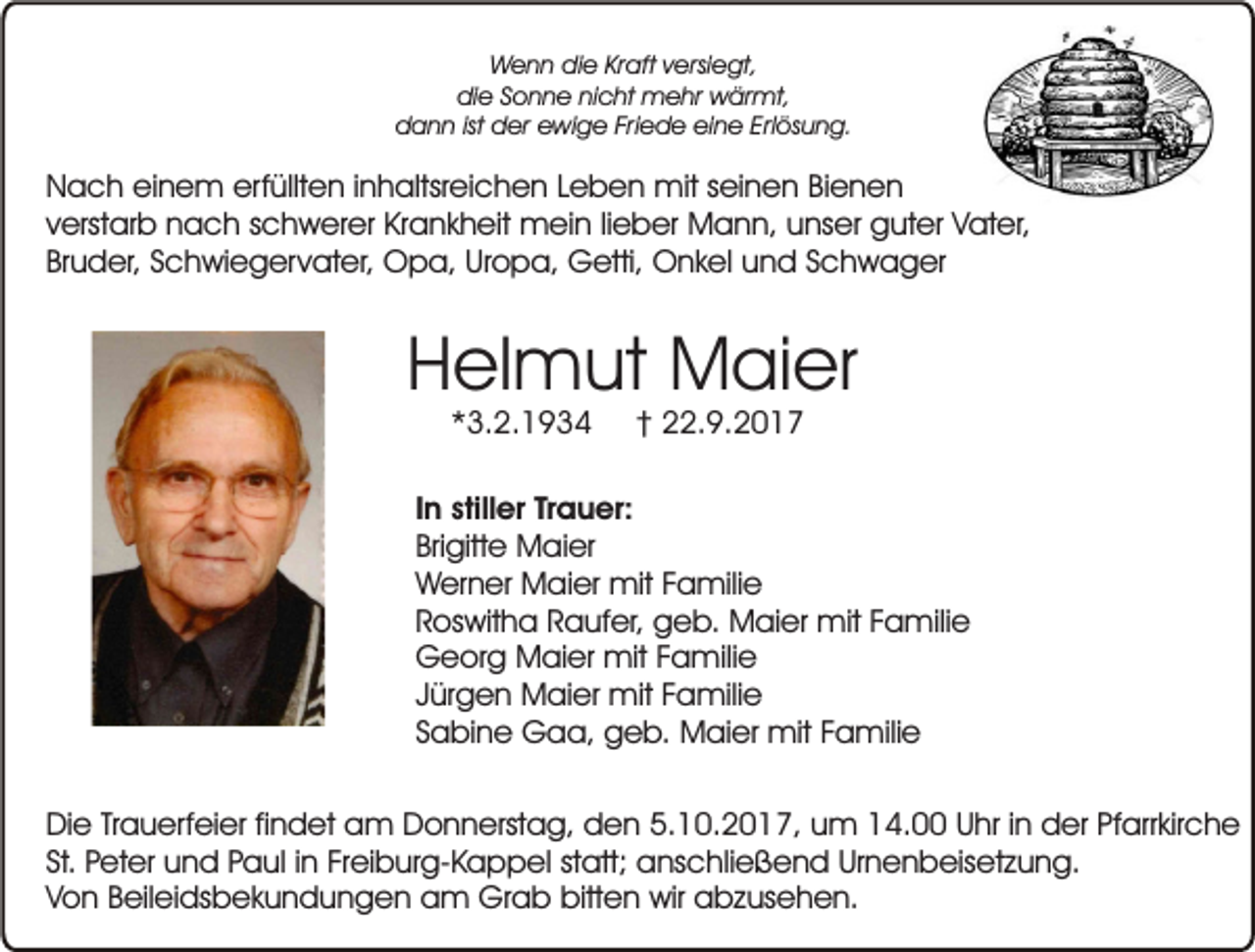 <p>Wenn die Kraft versiegt,<br />die Sonne nicht mehr wärmt,<br />dann ist der ewige Friede eine Erlösung.</p><p>Nach einem erfüllten inhaltsreichen Leben mit seinen Bienen<br />verstarb nach schwerer Krankheit mein lieber Mann, unser guter Vater,<br />Bruder, Schwiegervater, Opa, Uropa, Getti, Onkel und Schwager</p><p>Helmut Maier<br />*3.2.1934</p><p>† 22.9.2017</p><p>In stiller Trauer:<br />Brigitte Maier<br />Werner Maier mit Familie<br />Roswitha Raufer, geb. Maier mit Familie<br />Georg Maier mit Familie<br />Jürgen Maier mit Familie<br />Sabine Gaa, geb. Maier mit Familie<br />Die Trauerfeier findet am Donnerstag, den 5.10.2017, um 14.00 Uhr in der Pfarrkirche<br />St. Peter und Paul in Freiburg-Kappel statt; anschließend Urnenbeisetzung.<br />Von Beileidsbekundungen am Grab bitten wir abzusehen.</p>