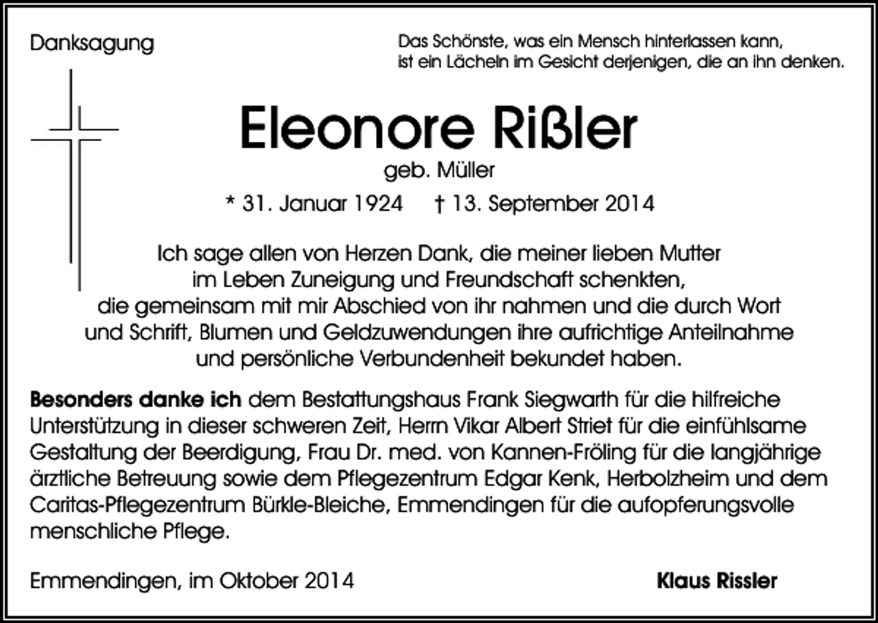 <p>Das Schönste, was ein Mensch hinterlassen kann,<br />ist ein Lächeln im Gesicht derjenigen, die an ihn denken.</p><p>Danksagung</p><p>Eleonore Rißler<br />geb. Müller</p><p>* 31. Januar 1924</p><p>† 13. September 2014</p><p>Ich sage allen von Herzen Dank, die meiner lieben Mutter<br />im Leben Zuneigung und Freundschaft schenkten,<br />die gemeinsam mit mir Abschied von ihr nahmen und die durch Wort<br />und Schrift, Blumen und Geldzuwendungen ihre aufrichtige Anteilnahme<br />und persönliche Verbundenheit bekundet haben.<br />Besonders danke ich dem Bestattungshaus Frank Siegwarth für die hilfreiche<br />Unterstützung in dieser schweren Zeit, Herrn Vikar Albert Striet für die einfühlsame<br />Gestaltung der Beerdigung, Frau Dr. med. von Kannen-Fröling für die langjährige<br />ärztliche Betreuung sowie dem Pflegezentrum Edgar Kenk, Herbolzheim und dem<br />Caritas-Pflegezentrum Bürkle-Bleiche, Emmendingen für die aufopferungsvolle<br />menschliche Pflege.<br />Emmendingen, im Oktober 2014</p><p>Klaus Rissler</p>