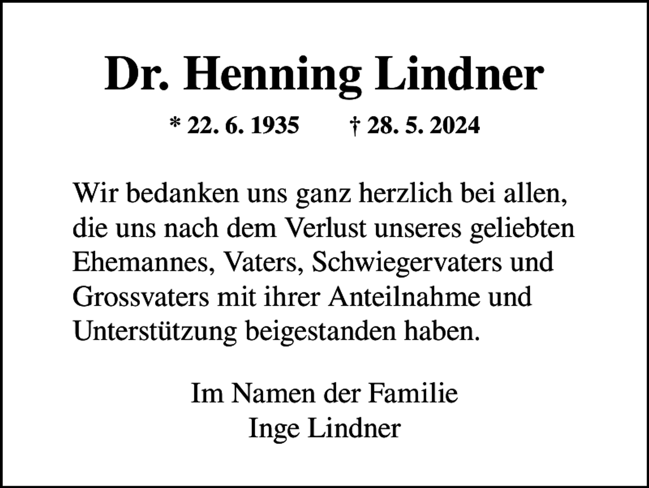 <p>Dr. Henning Lindner<br />* 22. 6. 1935 † 28. 5. 2024</p><p>Wir bedanken uns ganz herzlich bei allen,<br />die uns nach dem Verlust unseres geliebten<br />Ehemannes, V<br />­ aters, Schwiegervaters und<br />Grossvaters mit ihrer Anteilnahme und<br />Unterstützung beigestanden haben.<br />Im Namen der Familie<br />Inge Lindner</p>