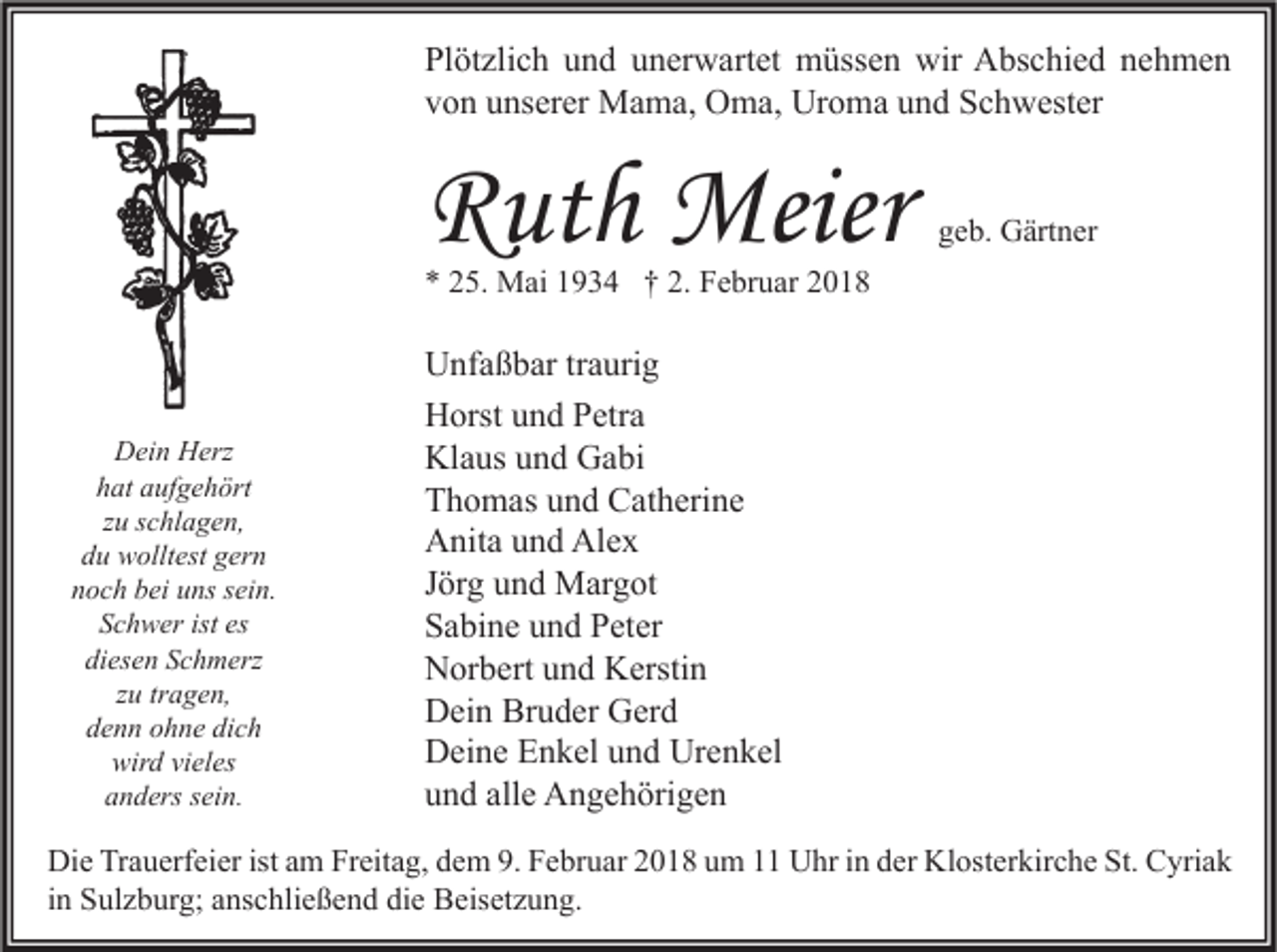 <p>Pl öt zli c h uund<br />Plötzlich<br />n d uunerwartet<br />n er w art et müssen<br />m üss e n wir<br />wir Abschied<br />A bs c hi e d nnehmen<br />e h me n<br />vvon<br />o n uunserer<br />ns er er Mama,<br />M a m a, Oma,<br />O m a, Uroma<br />Ur o m a uund<br />n d Schwester<br />S c h w est er</p><p>RRuth<br />ut h Meier<br />Meier</p><p>ggeb.<br />e b. Gärtner<br />G ärt n er</p><p>** 225.<br />5. Mai<br />M ai 11934<br />9 3 4 †† 2.<br />2. Februar<br />F e br u ar 22</p><p>DDein<br />ei n HHerz<br />erz<br />hat<br />h at aaufgehört<br />uf g e h ört<br />zu<br />z u sschlagen,<br />c hl a g e n,<br />ddu<br />u wolltest<br />w ollt est ggern<br />er n<br />noch<br />n o c h bbei<br />ei uuns<br />ns ssein.<br />ei n.<br />S c h w er ist<br />Schwer<br />ist es<br />es<br />diesen<br />di<br />es e n SSchmerz<br />c h m erz<br />tragen,<br />zzuu tr<br />a g e n,<br />denn<br />dich<br />d e n n oohne<br />h n e di<br />ch<br />wird<br />wir<br />d vivieles<br />el es<br />anders<br />a n d ers ssein.<br />ei n.</p><p>U nf a ß b ar trtraurig<br />Unfaßbar<br />a uri g<br />HHorst<br />orst uund<br />n d PPetra<br />etr a<br />Kl<br />a us uund<br />n d GGabi<br />a bi<br />Klaus<br />TThomas<br />h o m as uund<br />n d Catherine<br />C at h eri n e<br />Alex<br />AAnita<br />nit a uund<br />n d Al<br />ex<br />JJörg<br />ör g und<br />u n d Margot<br />M ar g ot<br />SSabine<br />a bi n e uund<br />n d PPeter<br />et er<br />NNorbert<br />or b ert uund<br />n d KKerstin<br />ersti n<br />Bruder<br />DDein<br />ei n Br<br />u d er GGerd<br />er d<br />Urenkel<br />DDeine<br />ei n e EEnkel<br />n k el uund<br />n d Ur<br />e n k el<br />alle<br />uund<br />n d all<br />e Angehörigen<br />A n g e h öri g e n</p><p>Di e TrTrauerfeier<br />Die<br />a u erf ei er ist<br />istaam<br />m FrFreitag,<br />eit a g, ddem<br />e m 9.9.FFebruar<br />e br u ar 22018<br />0 1 8 uum<br />m 11 UUhr<br />hr i in<br />n dder<br />er Kl<br />Klosterkirche<br />ost er kir c h e St.<br />St. CCyriak<br />yri a k<br />iinn Sulzburg;<br />S ul z b ur g; anschließend<br />a ns c hli e ß e n d die<br />di e Beisetzung.<br />B eis et z u n g.</p>