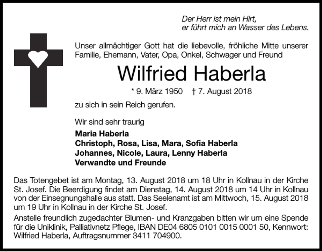 <p>Der Herr ist mein Hirt,<br />er führt mich an Wasser des Lebens.<br />Unser allmächtiger Gott hat die liebevolle, fröhliche Mitte unserer<br />Familie, Ehemann, Vater, Opa, Onkel, Schwager und Freund</p><p>Wilfried Haberla<br />* 9. März 1950</p><p>† 7. August 2018</p><p>zu sich in sein Reich gerufen.<br />Wir sind sehr traurig<br />Maria Haberla<br />Christoph, Rosa, Lisa, Mara, Sofia Haberla<br />Johannes, Nicole, Laura, Lenny Haberla<br />Verwandte und Freunde<br />Das Totengebet ist am Montag, 13. August 2018 um 18 Uhr in Kollnau in der Kirche<br />St. Josef. Die Beerdigung findet am Dienstag, 14. August 2018 um 14 Uhr in Kollnau<br />von der Einsegnungshalle aus statt. Das Seelenamt ist am Mittwoch, 15. August 2018<br />um 19 Uhr in Kollnau in der Kirche St. Josef.<br />Anstelle freundlich zugedachter Blumen- und Kranzgaben bitten wir um eine Spende<br />für die Uniklinik, Palliativnetz Pflege, IBAN DE04 6805 0101 0015 0001 50, Kennwort:<br />Wilfried Haberla, Auftragsnummer 3411 704900.</p>