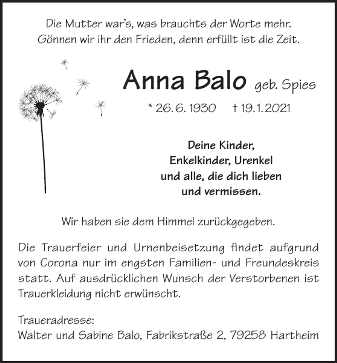 <p>Die Mutter war’s, was brauchts der Worte mehr.<br />Gönnen wir ihr den Frieden, denn erfüllt ist die Zeit.</p><p>Anna Balo geb. Spies<br />* 26. 6. 1930</p><p>† 19. 1. 2021</p><p>Deine Kinder,<br />Enkelkinder, Urenkel<br />und alle, die dich lieben<br />und vermissen.<br />Wir haben sie dem Himmel zurückgegeben.<br />Die Trauerfeier und Urnenbeisetzung findet aufgrund<br />von Corona nur im engsten Familien- und Freundeskreis<br />statt. Auf ausdrücklichen Wunsch der Verstorbenen ist<br />Trauerkleidung nicht erwünscht.<br />Traueradresse:<br />Walter und Sabine Balo, Fabrikstraße 2, 79258 Hartheim</p>
