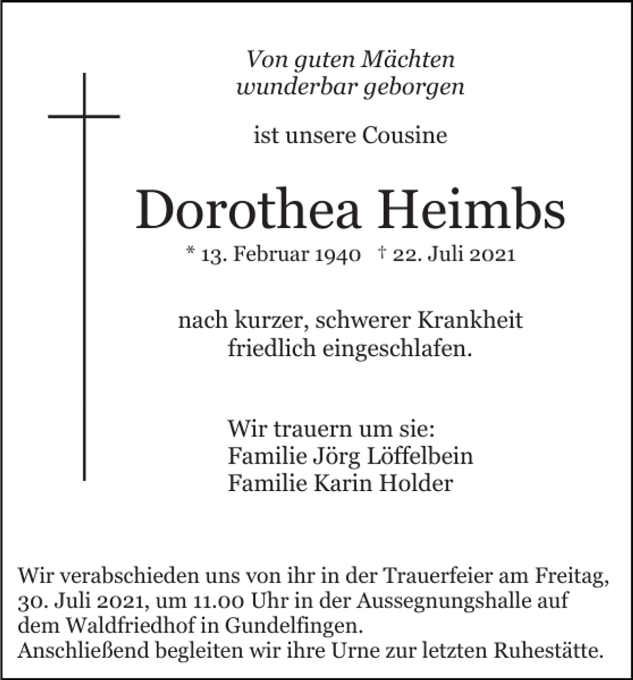 <p>Von guten Mächten<br />wunderbar geborgen<br />ist unsere Cousine</p><p>Dorothea Heimbs<br />* 13. Februar 1940 † 22. Juli 2021</p><p>nach kurzer, schwerer Krankheit<br />friedlich eingeschlafen.<br />Wir trauern um sie:<br />Familie Jörg Löffelbein<br />Familie Karin Holder</p><p>Wir verabschieden uns von ihr in der Trauerfeier am Freitag,<br />30. Juli 2021, um 11.00 Uhr in der Aussegnungshalle auf<br />dem Waldfriedhof in Gundelfingen.<br />Anschließend begleiten wir ihre Urne zur letzten Ruhestätte.</p>