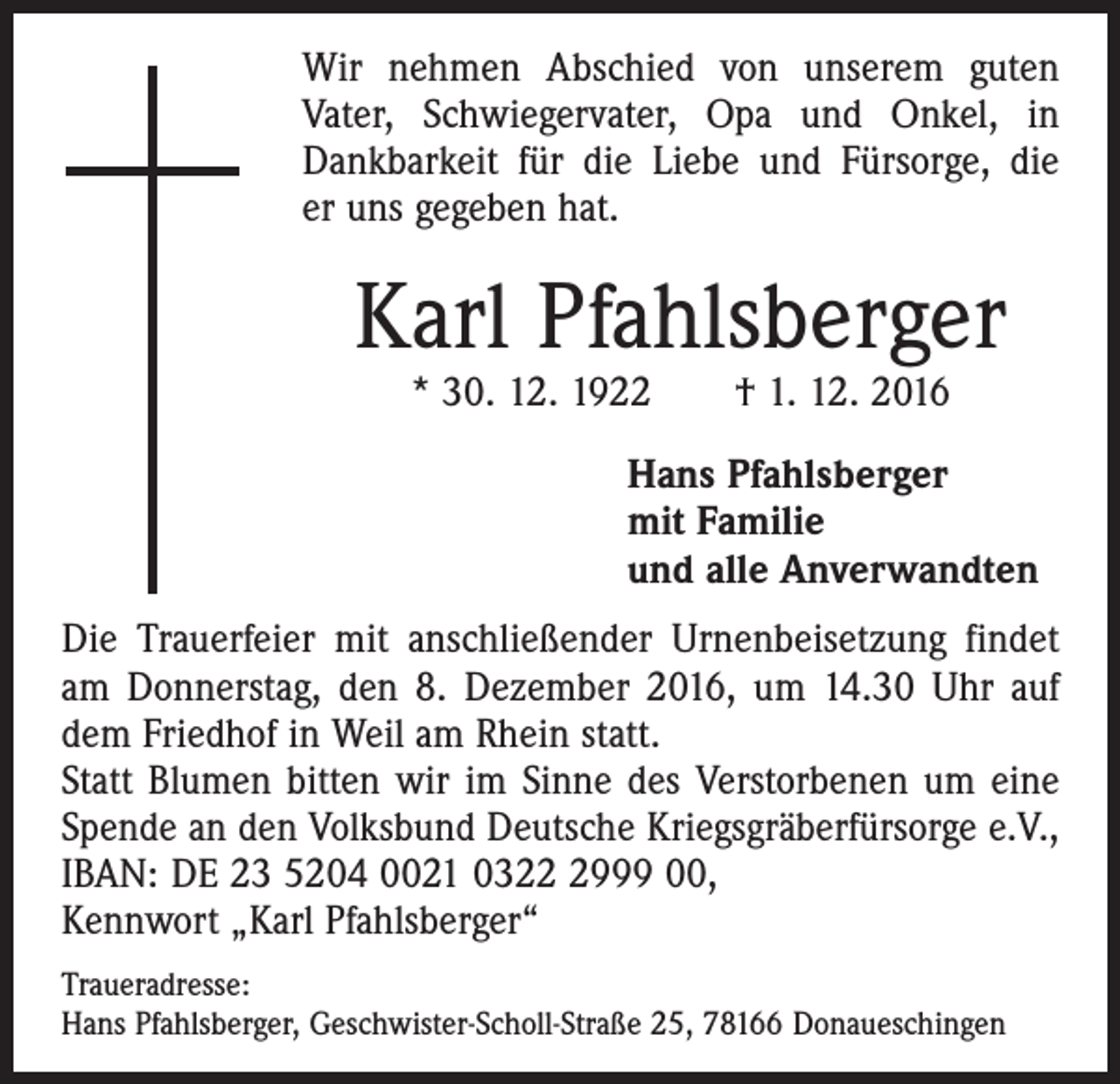 <p>Wir nehmen Abschied von unserem guten<br />Vater, Schwiegervater, Opa und Onkel, in<br />Dankbarkeit für die Liebe und Fürsorge, die<br />er uns gegeben hat.</p><p>Karl Pfahlsberger<br />* 30. 12. 1922 † 1. 12. 2016</p><p>Hans Pfahlsberger<br />mit Familie<br />und alle Anverwandten<br />Die Trauerfeier mit anschließender Urnenbeisetzung findet<br />am Donnerstag, den 8. Dezember 2016, um 14.30 Uhr auf<br />dem Friedhof in Weil am Rhein statt.<br />Statt Blumen bitten wir im Sinne des Verstorbenen um eine<br />Spende an den Volksbund Deutsche Kriegsgräberfürsorge e.V.,<br />IBAN: DE 23 5204 0021 032999 00,<br />Kennwort „Karl Pfahlsberger“<br />Traueradresse:<br />Hans Pfahlsberger, Geschwister-Scholl-Straße 25, 78166 Donaueschingen</p>
