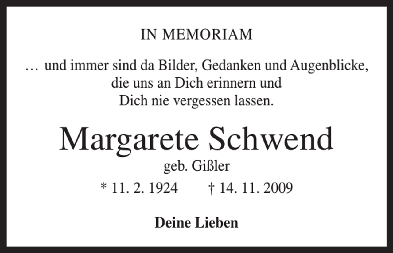 <p>IN MEMORIAM<br />… und immer sind da Bilder, Gedanken und Augenblicke,<br />die uns an Dich erinnern und<br />Dich nie vergessen lassen.</p><p>Margarete Schwend<br />geb. Gißler<br />* 11. 2. 1924 † 14. 11. 2009<br />Deine Lieben</p>