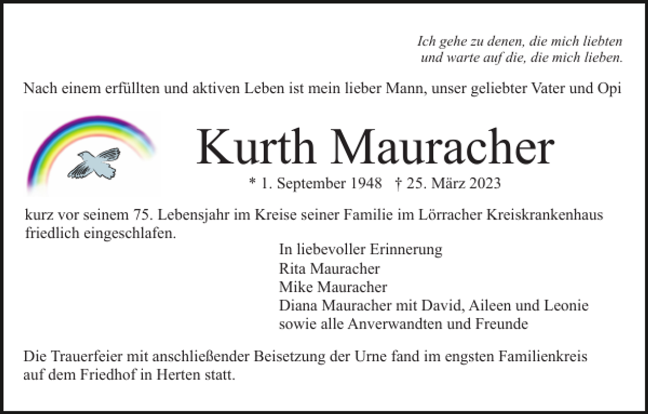 <p>Ich gehe zu denen, die mich liebten<br />und warte auf die, die mich lieben.</p><p>Nach einem erfüllten und aktiven Leben ist mein lieber Mann, unser geliebter Vater und Opi</p><p>Kurth Mauracher<br />* 1. September 1948 † 25. März 2023</p><p>kurz vor seinem 75. Lebensjahr im Kreise seiner Familie im Lörracher Kreiskrankenhaus<br />friedlich eingeschlafen.<br />In liebevoller Erinnerung<br />Rita Mauracher<br />Mike Mauracher<br />Diana Mauracher mit David, Aileen und Leonie<br />sowie alle Anverwandten und Freunde<br />Die Trauerfeier mit anschließender Beisetzung der Urne fand im engsten Familienkreis<br />auf dem Friedhof in Herten statt.</p>