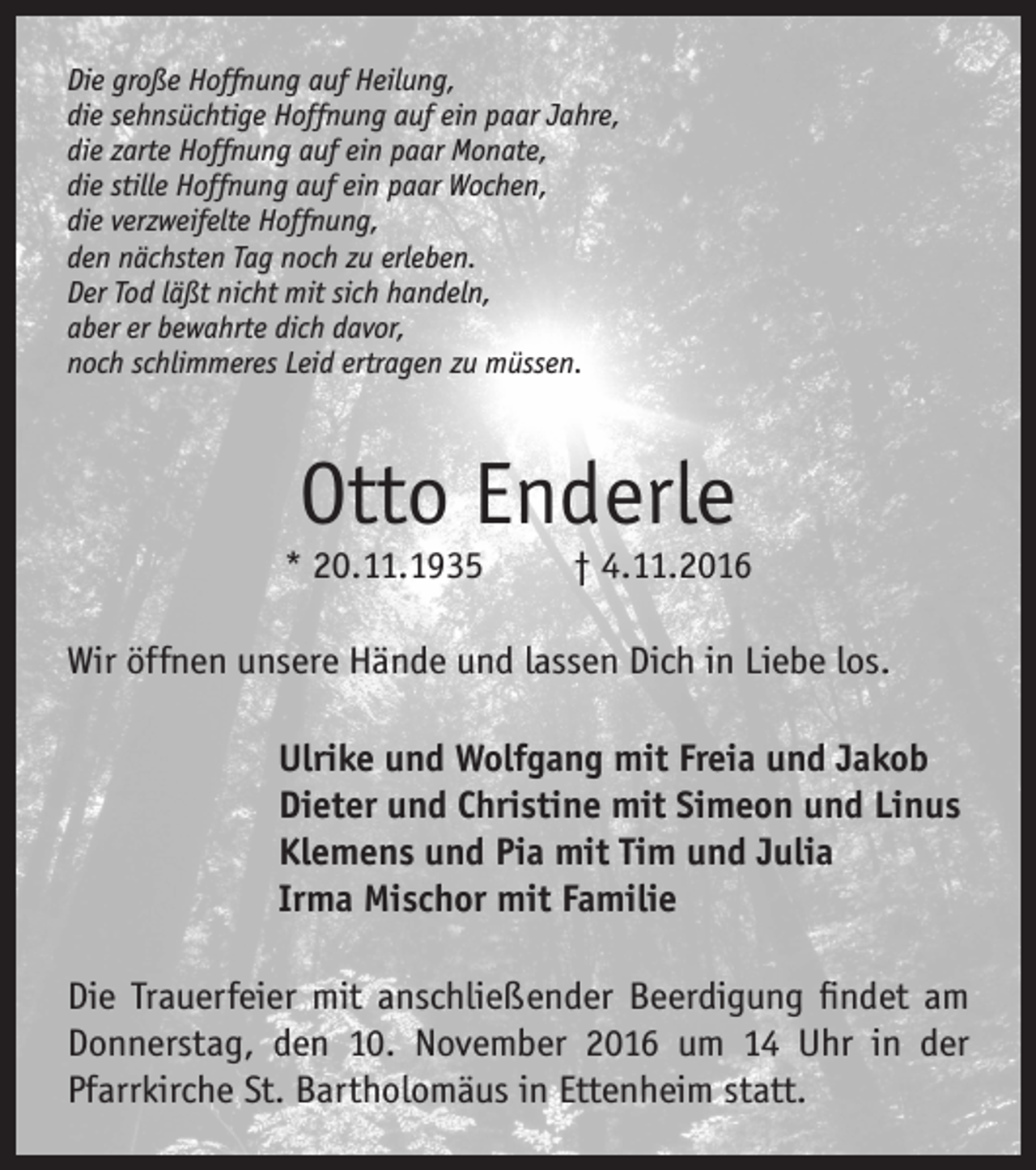 <p>Die große Hoffnung auf Heilung,<br />die sehnsüchtige Hoffnung auf ein paar Jahre,<br />die zarte Hoffnung auf ein paar Monate,<br />die stille Hoffnung auf ein paar Wochen,<br />die verzweifelte Hoffnung,<br />den nächsten Tag noch zu erleben.<br />Der Tod läßt nicht mit sich handeln,<br />aber er bewahrte dich davor,<br />noch schlimmeres Leid ertragen zu müssen.</p><p>Otto Enderle</p><p>* 20.11.1935</p><p>† 4.11.2016</p><p>Wir öffnen unsere Hände und lassen Dich in Liebe los.<br />Ulrike und Wolfgang mit Freia und Jakob<br />Dieter und Christine mit Simeon und Linus<br />Klemens und Pia mit Tim und Julia<br />Irma Mischor mit Familie<br />Die Trauerfeier mit anschließender Beerdigung findet am<br />Donnerstag, den 10. November 2016 um 14 Uhr in der<br />Pfarrkirche St. Bartholomäus in Ettenheim statt.</p>