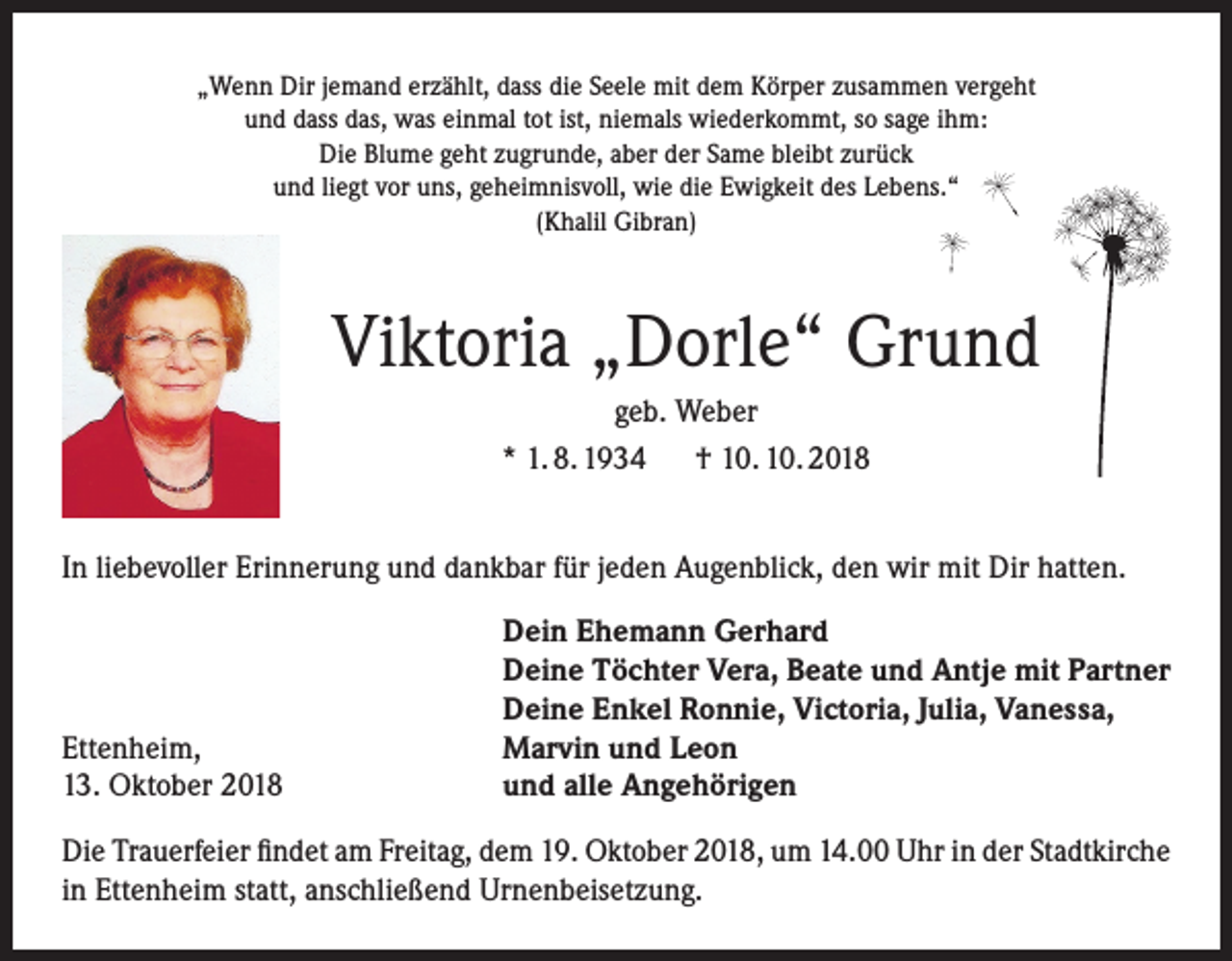 <p>„Wenn Dir jemand erzählt, dass die Seele mit dem Körper zusammen vergeht<br />und dass das, was einmal tot ist, niemals wiederkommt, so sage ihm:<br />Die Blume geht zugrunde, aber der Same bleibt zurück<br />und liegt vor uns, geheimnisvoll, wie die Ewigkeit des Lebens.“<br />(Khalil Gibran)</p><p>Viktoria „Dorle“ Grund<br />geb. Weber<br />* 1. 8. 1934 † 10. 10. 2018<br />In liebevoller Erinnerung und dankbar für jeden Augenblick, den wir mit Dir hatten.</p><p>Ettenheim,<br />13. Oktober 2018</p><p>Dein Ehemann Gerhard<br />Deine Töchter Vera, Beate und Antje mit Partner<br />Deine Enkel Ronnie, Victoria, Julia, Vanessa,<br />Marvin und Leon<br />und alle Angehörigen</p><p>Die Trauerfeier findet am Freitag, dem 19. Oktober 2018, um 14.00 Uhr in der Stadtkirche<br />in Ettenheim statt, anschließend Urnenbeisetzung.</p>