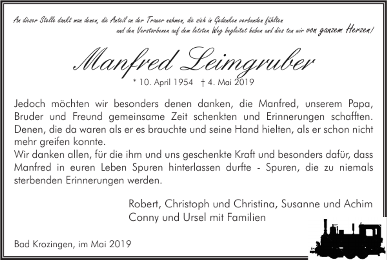 <p>An dieser Stelle dankt man denen, die Anteil an der Trauer nahmen, die sich in Gedanken verbunden fühlten<br />und den Verstorbenen auf dem letzten Weg begleitet haben und dies tun wir von</p><p>ganzem Herzen!</p><p>Manfred Leimgruber<br />* 10. April 1954 † 4. Mai 2019</p><p>Jedoch möchten wir besonders denen danken, die Manfred, unserem Papa,<br />Bruder und Freund gemeinsame Zeit schenkten und Erinnerungen schafften.<br />Denen, die da waren als er es brauchte und seine Hand hielten, als er schon nicht<br />mehr greifen konnte.<br />Wir danken allen, für die ihm und uns geschenkte Kraft und besonders dafür, dass<br />Manfred in euren Leben Spuren hinterlassen durfte - Spuren, die zu niemals<br />sterbenden Erinnerungen werden.</p><p>Robert, Christoph und Christina, Susanne und Achim<br />Conny und Ursel mit Familien<br />Bad Krozingen, im Mai 2019</p>