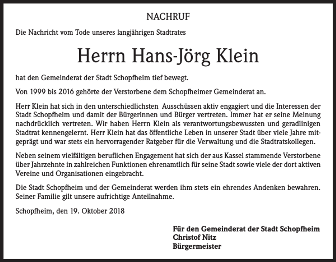 <p>NACHRUF<br />Die Nachricht vom Tode unseres langjährigen Stadtrates</p><p>Herrn Hans-Jörg Klein<br />hat den Gemeinderat der Stadt Schopfheim tief bewegt.<br />Von 1999 bis 2016 gehörte der Verstorbene dem Schopfheimer Gemeinderat an.<br />Herr Klein hat sich in den unterschiedlichsten Ausschüssen aktiv engagiert und die Interessen der<br />Stadt Schopfheim und damit der Bürgerinnen und Bürger vertreten. Immer hat er seine Meinung<br />nachdrücklich ­vertreten. Wir haben Herrn Klein als verantwortungsbewussten und geradlinigen<br />Stadtrat kennengelernt. Herr Klein hat das öffentliche Leben in unserer Stadt über viele Jahre mitgeprägt und war stets ein hervorragender Ratgeber für die Verwaltung und die Stadtratskollegen.<br />Neben seinem vielfältigen beruflichen Engagement hat sich der aus Kassel stammende Verstorbene<br />über Jahrzehnte in zahlreichen Funktionen ehrenamtlich für seine Stadt sowie viele der dort aktiven<br />Vereine und Organisationen eingebracht.<br />Die Stadt Schopfheim und der Gemeinderat werden ihm stets ein ehrendes Andenken bewahren.<br />Seiner Familie gilt unsere aufrichtige Anteilnahme.<br />Schopfheim, den 19. Oktober 2018<br />Für den Gemeinderat der Stadt Schopfheim<br />Christof Nitz<br />Bürgermeister</p>