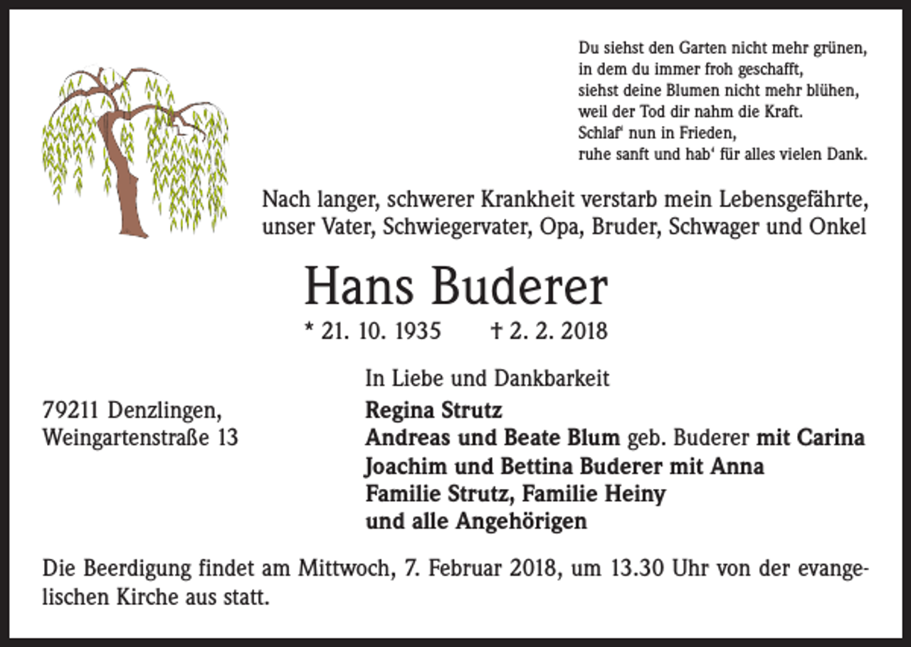 <p>Du siehst den Garten nicht mehr grünen,<br />in dem du immer froh geschafft,<br />siehst deine Blumen nicht mehr blühen,<br />weil der Tod dir nahm die Kraft.<br />Schlaf‘ nun in Frieden,<br />ruhe sanft und hab‘ für alles vielen Dank.</p><p>Nach langer, schwerer Krankheit verstarb mein Lebensgefährte,<br />unser Vater, Schwiegervater, Opa, Bruder, Schwager und Onkel</p><p>Hans Buderer</p><p>* 21. 10. 1935 † 2. 2. 2018</p><p>79211 Denzlingen,<br />Weingartenstraße 13</p><p>In Liebe und Dankbarkeit<br />Regina Strutz<br />Andreas und Beate Blum geb. Buderer mit Carina<br />Joachim und Bettina Buderer mit Anna<br />Familie Strutz, Familie Heiny<br />und alle Angehörigen</p><p>Die Beerdigung findet am Mittwoch, 7. Februar 2018, um 13.30 Uhr von der evange­<br />lischen Kirche aus statt.</p>