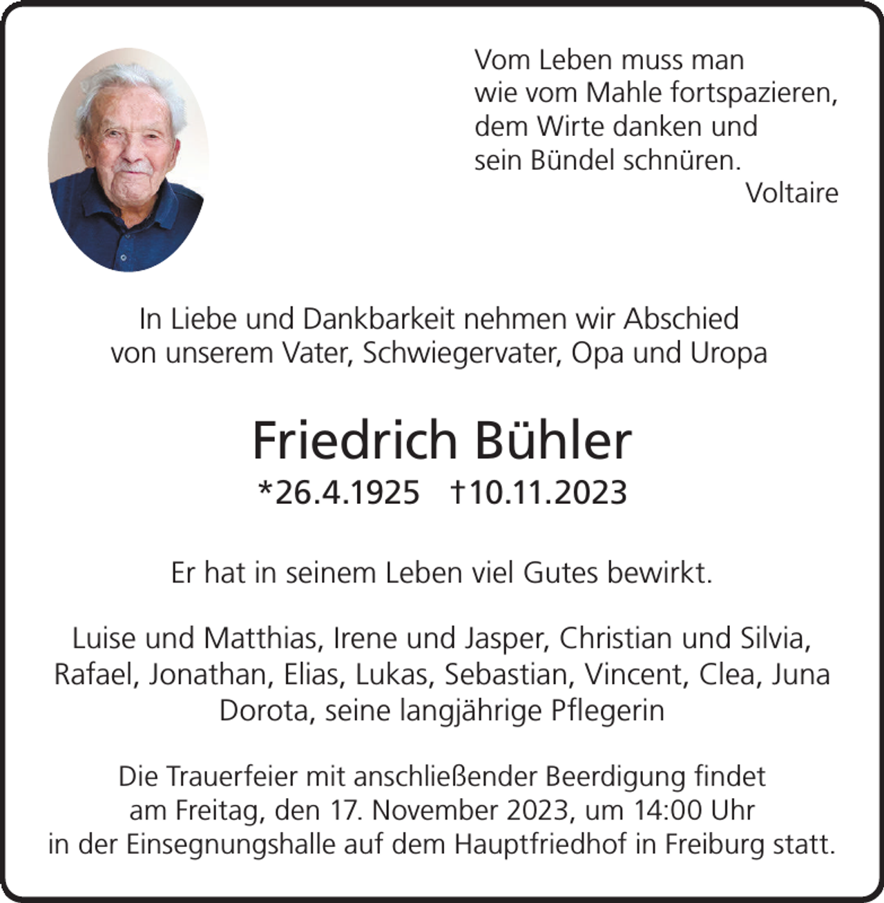<p>Vom Leben muss man<br />wie vom Mahle fortspazieren,<br />dem Wirte danken und<br />sein Bündel schnüren.<br />Voltaire</p><p>In Liebe und Dankbarkeit nehmen wir Abschied<br />von unserem Vater, Schwiegervater, Opa und Uropa</p><p>Friedrich Bühler<br />*26.4.1925 †10.11.2023<br />Er hat in seinem Leben viel Gutes bewirkt.<br />Luise und Matthias, Irene und Jasper, Christian und Silvia,<br />Rafael, Jonathan, Elias, Lukas, Sebastian, Vincent, Clea, Juna<br />Dorota, seine langjährige Pflegerin<br />Die Trauerfeier mit anschließender Beerdigung findet<br />am Freitag, den 17. November 2023, um 14:00 Uhr<br />in der Einsegnungshalle auf dem Hauptfriedhof in Freiburg statt.</p>