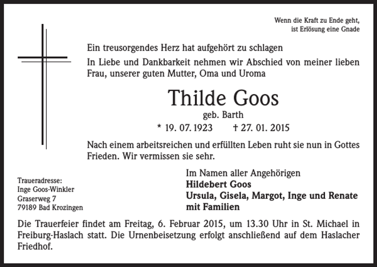 <p>Wenn die Kraft zu Ende geht,<br />ist Erlösung eine Gnade</p><p>Ein treusorgendes Herz hat aufgehört zu schlagen<br />In Liebe und Dankbarkeit nehmen wir Abschied von meiner lieben<br />Frau, unserer guten Mutter, Oma und Uroma</p><p>Thilde Goos</p><p>geb. Barth<br />* 19. 07. 1923 † 27. 01. 2015<br />Nach einem arbeitsreichen und erfüllten Leben ruht sie nun in Gottes<br />Frieden. Wir vermissen sie sehr.<br />Traueradresse:<br />Inge Goos-Winkler<br />Graserweg 9189 Bad Krozingen</p><p>Im Namen aller Angehörigen<br />Hildebert Goos<br />Ursula, Gisela, Margot, Inge und Renate<br />mit Familien</p><p>Die Trauerfeier findet am Freitag, 6. Februar 2015, um 13.30 Uhr in St. Michael in<br />Freiburg-Haslach statt. Die Urnenbeisetzung erfolgt anschließend auf dem Haslacher<br />Friedhof.</p>
