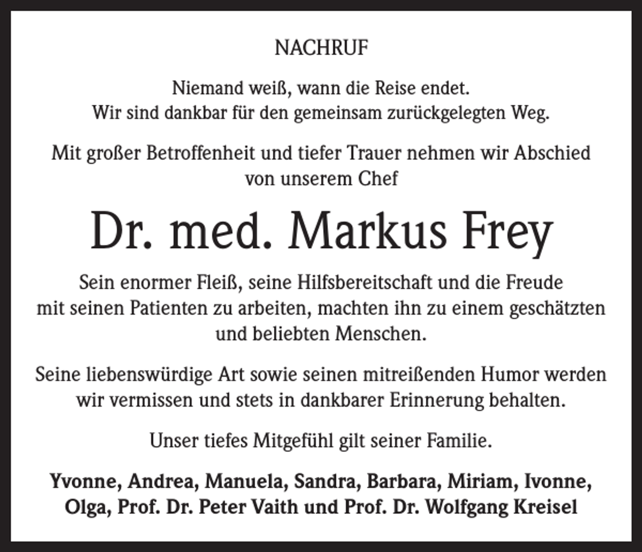 <p>NACHRUF<br />Niemand weiß, wann die Reise endet.<br />Wir sind dankbar für den gemeinsam zurückgelegten Weg.</p><p>Mit großer Betroffenheit und tiefer Trauer nehmen wir Abschied<br />von unserem Chef</p><p>Dr. med. Markus Frey<br />Sein enormer Fleiß, seine Hilfsbereitschaft und die Freude<br />mit seinen Patienten zu arbeiten, machten ihn zu einem geschätzten<br />und beliebten Menschen.<br />Seine liebenswürdige Art sowie seinen mitreißenden Humor werden<br />wir vermissen und stets in dankbarer Erinnerung behalten.<br />Unser tiefes Mitgefühl gilt seiner Familie.<br />Yvonne, Andrea, Manuela, Sandra, Barbara, Miriam, Ivonne,<br />Olga, Prof. Dr. Peter Vaith und Prof. Dr. Wolfgang Kreisel</p>