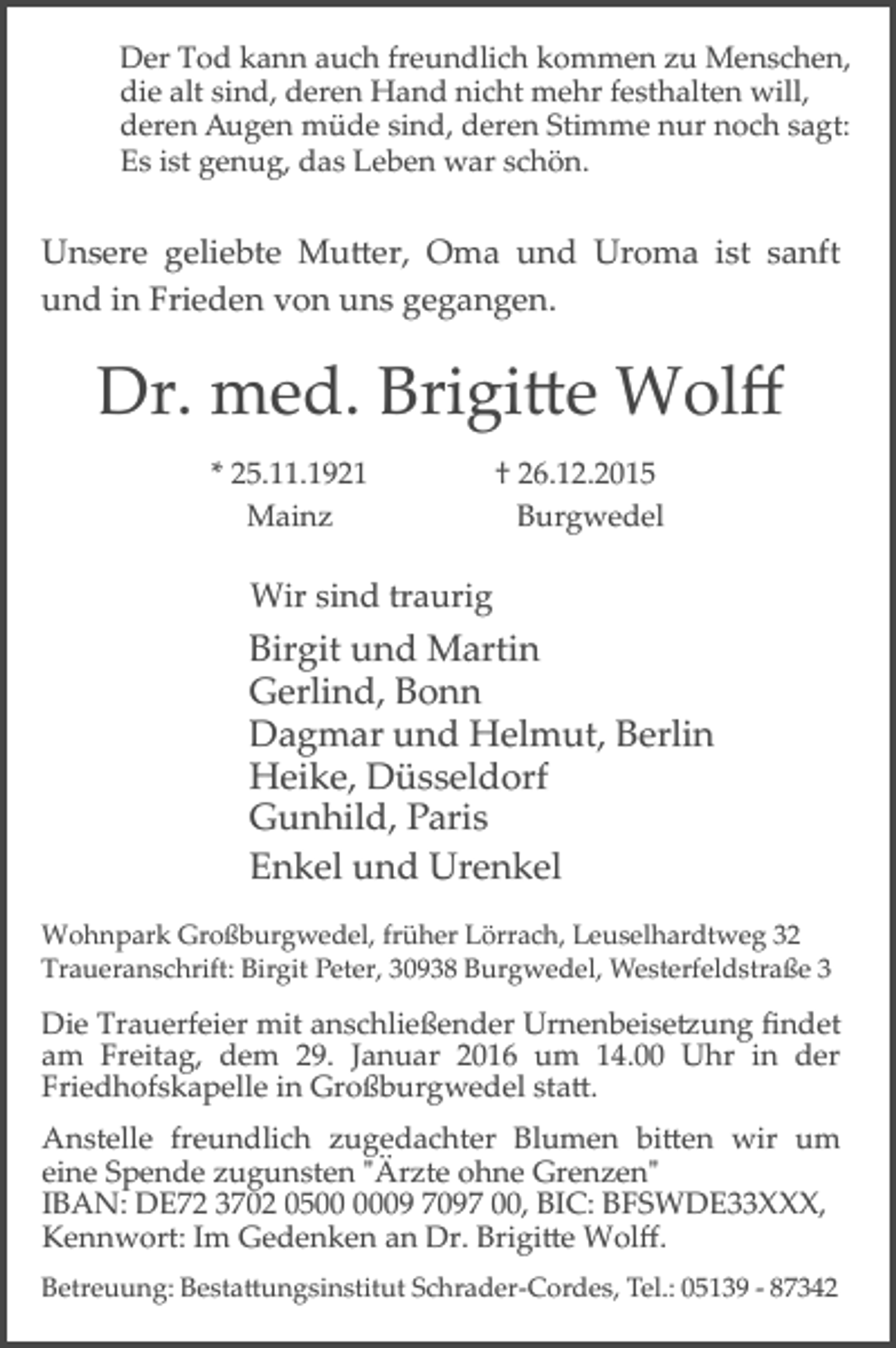 <p>Der Tod kann auch freundlich kommen zu Menschen,<br />die alt sind, deren Hand nicht mehr festhalten will,<br />deren Augen müde sind, deren Stimme nur noch sagt:<br />Es ist genug, das Leben war schön.</p><p>Unsere geliebte Mu�er, Oma und Uroma ist sanft<br />und in Frieden von uns gegangen.</p><p>Dr. med. Brigi�e Wolﬀ<br />* 25.11.1921<br />Mainz</p><p>† 26.12.2015<br />Burgwedel</p><p>Wir sind traurig</p><p>Birgit und Martin<br />Gerlind, Bonn<br />Dagmar und Helmut, Berlin<br />Heike, Düsseldorf<br />Gunhild, Paris<br />Enkel und Urenkel<br />Wohnpark Großburgwedel, früher Lörrach, Leuselhardtweg 32<br />Traueranschrift: Birgit Peter, 30938 Burgwedel, Westerfeldstraße 3</p><p>Die Trauerfeier mit anschließender Urnenbeise�ung ﬁndet<br />am Freitag, dem 29. Januar 2016 um 14.00 Uhr in der<br />Friedhofskapelle in Großburgwedel sta�.<br />Anstelle freundlich zugedachter Blumen bi�en wir um<br />eine Spende zugunsten "Ärzte ohne Grenzen"<br />IBAN: DE72 3702 0509 7097 00, BIC: BFSWDE33XXX,<br />Kennwort: Im Gedenken an Dr. Brigi�e Wolﬀ.<br />Betreuung: Besta�ungsinstitut Schrader­Cordes, Tel.: 05139 ­ 87342</p>