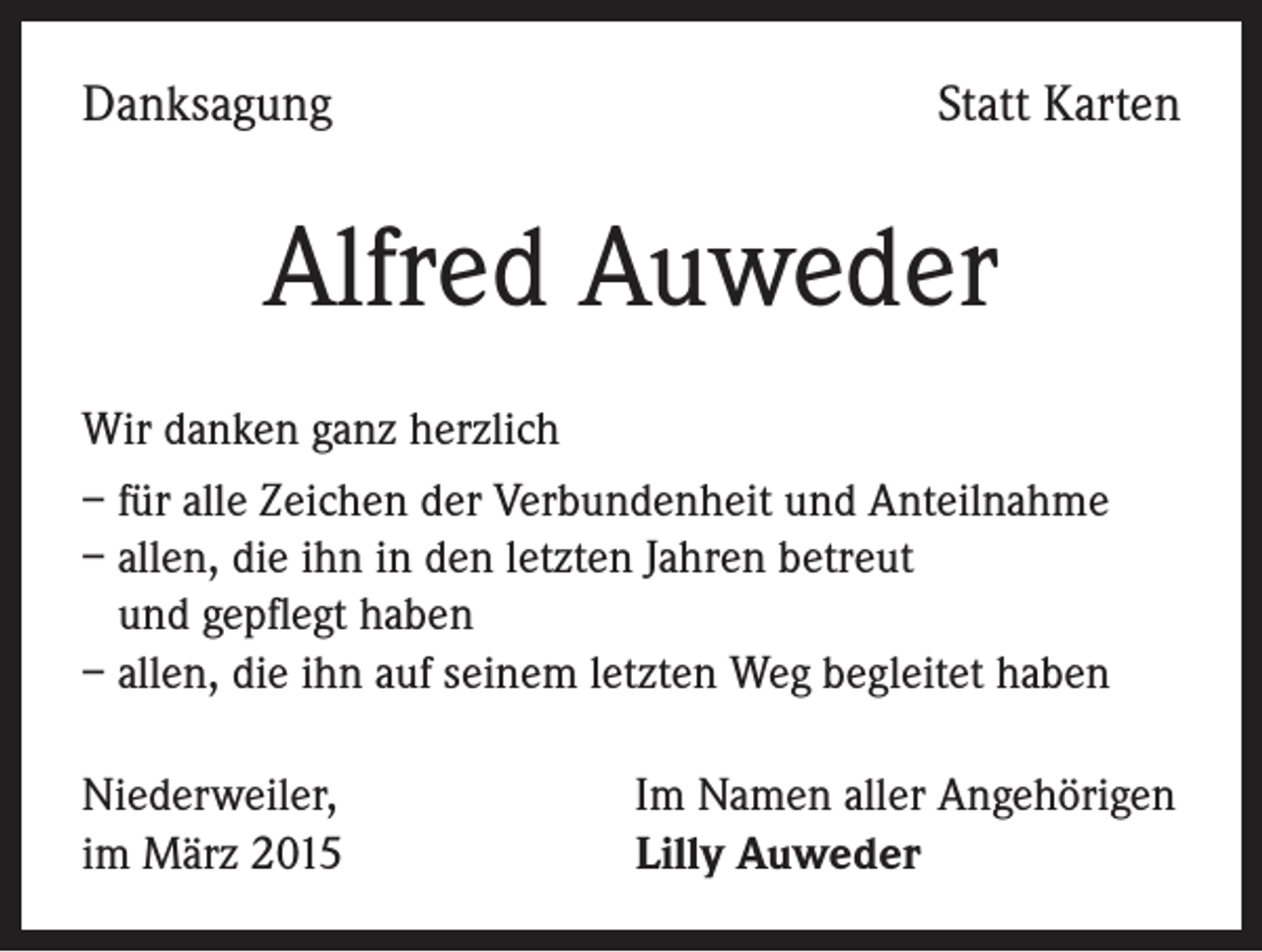 <p>Danksagung</p><p>Statt Karten</p><p>Alfred Auweder<br />Wir danken ganz herzlich<br />– für alle Zeichen der Verbundenheit und Anteilnahme<br />– allen, die ihn in den letzten Jahren betreut<br />und gepflegt haben<br />– allen, die ihn auf seinem letzten Weg begleitet haben<br />Niederweiler,<br />im März 2015</p><p>Im Namen aller Angehörigen<br />Lilly Auweder</p>