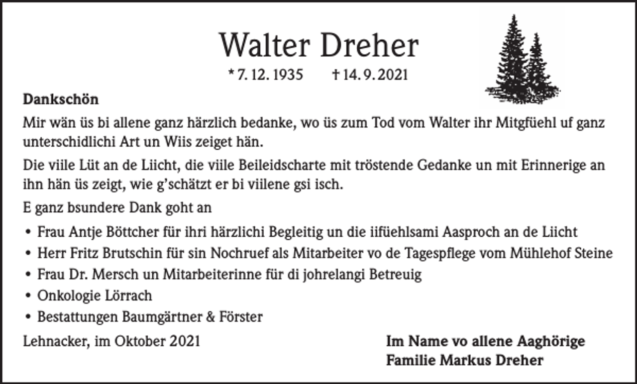 <p>Walter Dreher<br />* 7. 12. 1935</p><p>† 14. 9. 2021</p><p>Dankschön<br />Mir wän üs bi allene ganz härzlich bedanke, wo üs zum Tod vom Walter ihr Mitgfüehl uf ganz<br />unterschidlichi Art un Wiis zeiget hän.<br />Die viile Lüt an de Liicht, die viile Beileidscharte mit tröstende Gedanke un mit Erinnerige an<br />ihn hän üs zeigt, wie g’schätzt er bi viilene gsi isch.<br />E ganz bsundere Dank goht an<br />• Frau Antje Böttcher für ihri härzlichi Begleitig un die iifüehlsami Aasproch an de Liicht<br />• Herr Fritz Brutschin für sin Nochruef als Mitarbeiter vo de Tagespflege vom Mühlehof Steine<br />• Frau Dr. Mersch un Mitarbeiterinne für di johrelangi Betreuig<br />• Onkologie Lörrach<br />• Bestattungen Baumgärtner &amp; Förster<br />Lehnacker, im Oktober 2021<br />Im Name vo allene Aaghörige</p><p>Familie Markus Dreher</p>