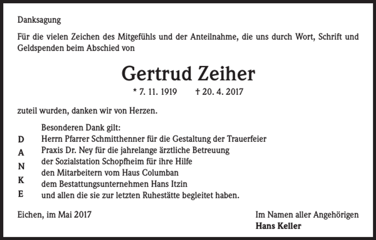 <p>Danksagung<br />Für die vielen Zeichen des Mitgefühls und der Anteilnahme, die uns durch Wort, Schrift und<br />Geldspenden beim Abschied von</p><p>Gertrud Zeiher<br />* 7. 11. 1919 † 20. 4. 2017<br />zuteil wurden, danken wir von Herzen.<br />D<br />A<br />N<br />K<br />E</p><p>Besonderen Dank gilt:<br />Herrn Pfarrer Schmitthenner für die Gestaltung der Trauerfeier<br />Praxis Dr. Ney für die jahrelange ärztliche Betreuung<br />der Sozialstation Schopfheim für ihre Hilfe<br />den Mitarbeitern vom Haus Columban<br />dem Bestattungsunternehmen Hans Itzin<br />und allen die sie zur letzten Ruhestätte begleitet haben.</p><p>Eichen, im Mai 2017<br />Im Namen aller Angehörigen<br />Hans Keller</p>