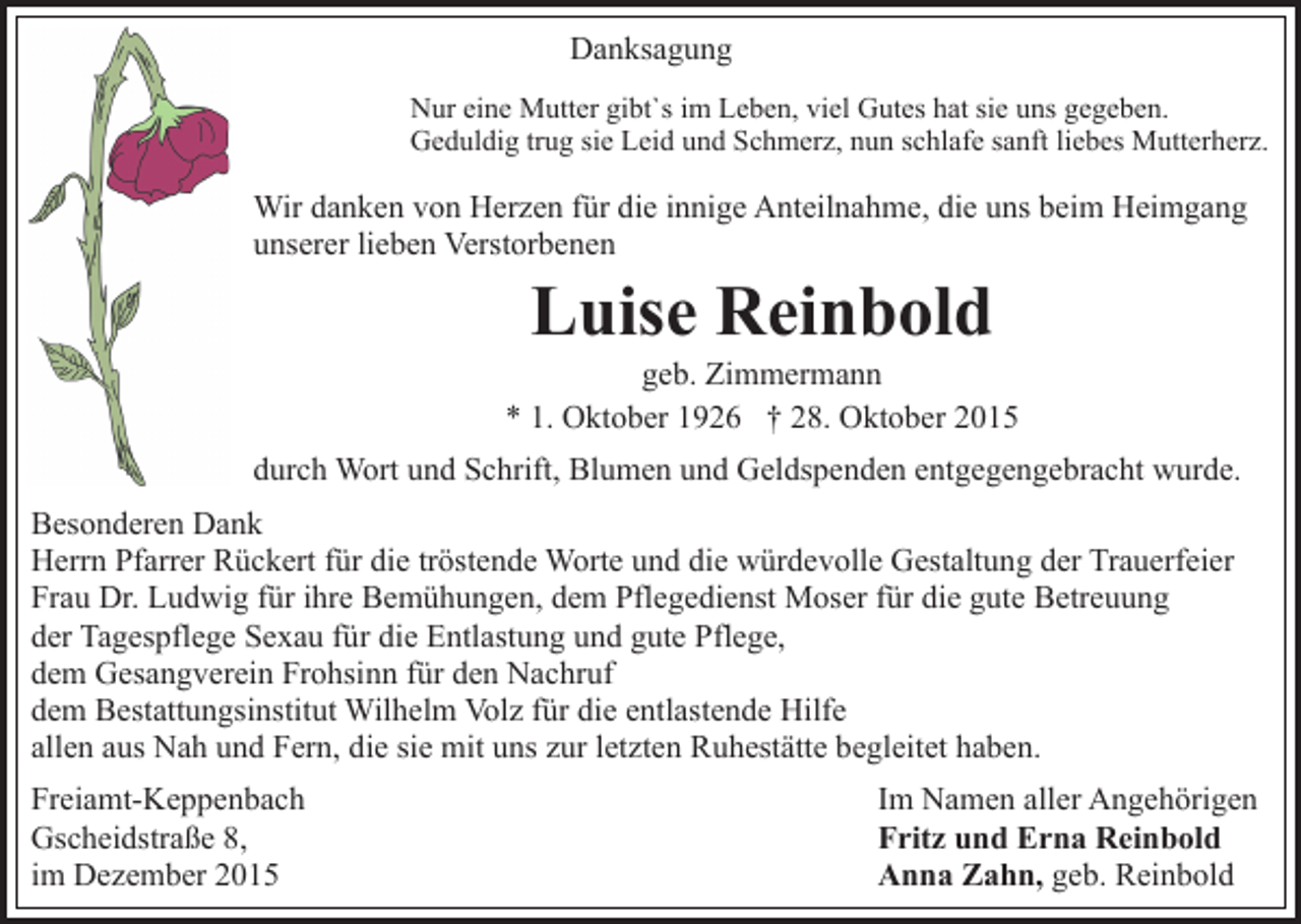 <p>Danksagung<br />Nur eine Mutter gibt`s im Leben, viel Gutes hat sie uns gegeben.<br />Geduldig trug sie Leid und Schmerz, nun schlafe sanft liebes Mutterherz.</p><p>Wir danken von Herzen für die innige Anteilnahme, die uns beim Heimgang<br />unserer lieben Verstorbenen</p><p>Luise Reinbold<br />geb. Zimmermann<br />* 1. Oktober 1926 † 28. Oktober 2015<br />durch Wort und Schrift, Blumen und Geldspenden entgegengebracht wurde.<br />Besonderen Dank<br />Herrn Pfarrer Rückert für die tröstende Worte und die würdevolle Gestaltung der Trauerfeier<br />Frau Dr. Ludwig für ihre Bemühungen, dem Pflegedienst Moser für die gute Betreuung<br />der Tagespflege Sexau für die Entlastung und gute Pflege,<br />dem Gesangverein Frohsinn für den Nachruf<br />dem Bestattungsinstitut Wilhelm Volz für die entlastende Hilfe<br />allen aus Nah und Fern, die sie mit uns zur letzten Ruhestätte begleitet haben.<br />Freiamt-Keppenbach<br />Gscheidstraße 8,<br />im Dezember 2015</p><p>Im Namen aller Angehörigen<br />Fritz und Erna Reinbold<br />Anna Zahn, geb. Reinbold</p>