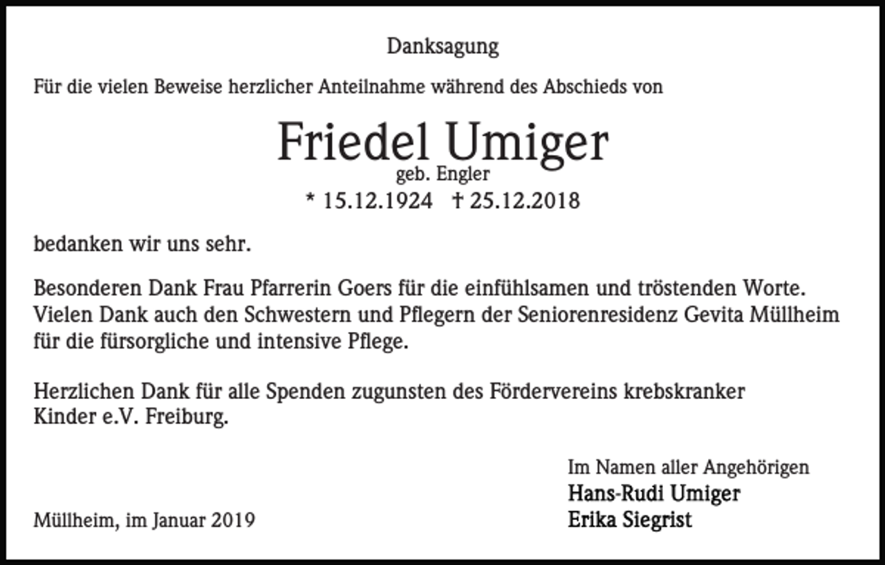 <p>Danksagung<br />Für die vielen Beweise herzlicher Anteilnahme während des Abschieds von</p><p>Friedel Umiger<br />geb. Engler</p><p>* 15.12.1924 † 25.12.2018<br />bedanken wir uns sehr.<br />Besonderen Dank Frau Pfarrerin Goers für die einfühlsamen und tröstenden Worte.<br />Vielen Dank auch den Schwestern und Pflegern der Seniorenresidenz Gevita Müllheim<br />für die fürsorgliche und intensive Pflege.<br />Herzlichen Dank für alle Spenden zugunsten des Fördervereins krebskranker<br />Kinder e.V. Freiburg.<br />Im Namen aller Angehörigen<br />Müllheim, im Januar 2019</p>