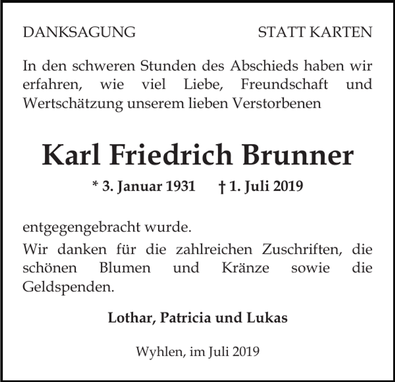 <p>DANKSAGUNG</p><p>STATT KARTEN</p><p>In den schweren Stunden des Abschieds haben wir<br />erfahren, wie viel Liebe, Freundschaft und<br />Wertschätzung unserem lieben Verstorbenen</p><p>Karl Friedrich Brunner<br />* 3. Januar 1931</p><p>† 1. Juli 2019</p><p>entgegengebracht wurde.<br />Wir danken für die zahlreichen Zuschriften, die<br />schönen Blumen und Kränze sowie die<br />Geldspenden.<br />Lothar, Patricia und Lukas<br />Wyhlen, im Juli 2019</p>