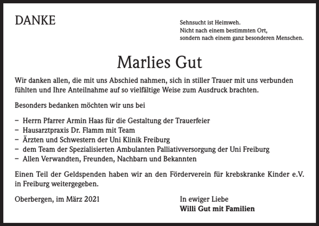 <p>DANKE</p><p>Sehnsucht ist Heimweh.</p><p>Nicht nach einem bestimmten Ort,<br />sondern nach einem ganz besonderen Menschen.</p><p>Marlies Gut<br />Wir danken allen, die mit uns Abschied nahmen, sich in stiller Trauer mit uns verbunden<br />fühlten und Ihre Anteilnahme auf so vielfältige Weise zum Ausdruck brachten.<br />Besonders bedanken möchten wir uns bei<br />– Herrn Pfarrer Armin Haas für die Gestaltung der Trauerfeier<br />– Hausarztpraxis Dr. Flamm mit Team<br />– Ärzten und Schwestern der Uni Klinik Freiburg<br />– dem Team der Spezialisierten Ambulanten Palliativversorgung der Uni Freiburg<br />– Allen Verwandten, Freunden, Nachbarn und Bekannten<br />Einen Teil der Geldspenden haben wir an den Förderverein für krebskranke Kinder e.V.<br />in Freiburg weitergegeben.<br />Oberbergen, im März 2021</p><p>I n ewiger Liebe<br />Willi Gut mit Familien</p>