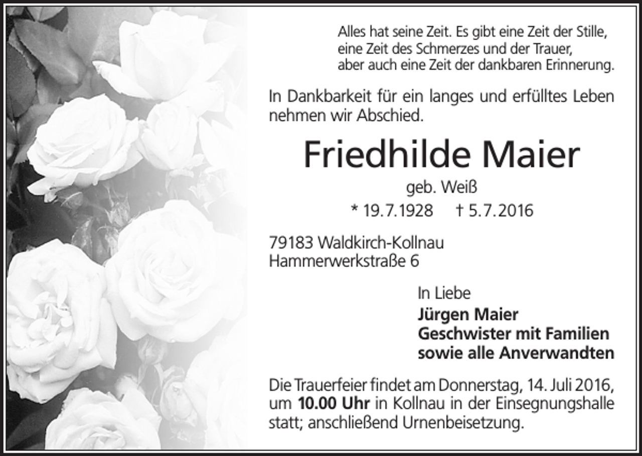 <p>Alles hat seine Zeit. Es gibt eine Zeit der Stille,<br />eine Zeit des Schmerzes und der Trauer,<br />aber auch eine Zeit der dankbaren Erinnerung.</p><p>In Dankbarkeit für ein langes und erfülltes Leben<br />nehmen wir Abschied.</p><p>Friedhilde Maier<br />geb. Weiß<br />* 19.7.1928 † 5.7.2016<br />79183 Waldkirch-Kollnau<br />Hammerwerkstraße 6<br />In Liebe<br />Jürgen Maier<br />Geschwister mit Familien<br />sowie alle Anverwandten<br />Die Trauerfeier findet am Donnerstag, 14. Juli 2016,<br />um 10.00 Uhr in Kollnau in der Einsegnungshalle<br />statt; anschließend Urnenbeisetzung.</p>