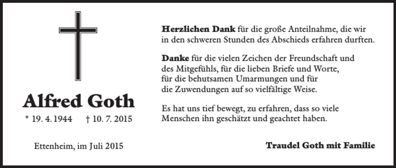 <p>Herzlichen Dank für die große Anteilnahme, die wir<br />in den schweren Stunden des Abschieds erfahren durften.</p><p>Alfred Goth<br />* 19. 4. 1944 † 10. 7. 2015<br />Ettenheim, im Juli 2015</p><p>Danke für die vielen Zeichen der Freundschaft und<br />des ­Mitgefühls, für die lieben Briefe und Worte,<br />für die behutsamen Umarmungen und für<br />die Zuwendungen auf so vielfältige Weise.<br />Es hat uns tief bewegt, zu erfahren, dass so viele<br />Menschen ihn geschätzt und geachtet haben.<br />Traudel Goth mit Familie</p>