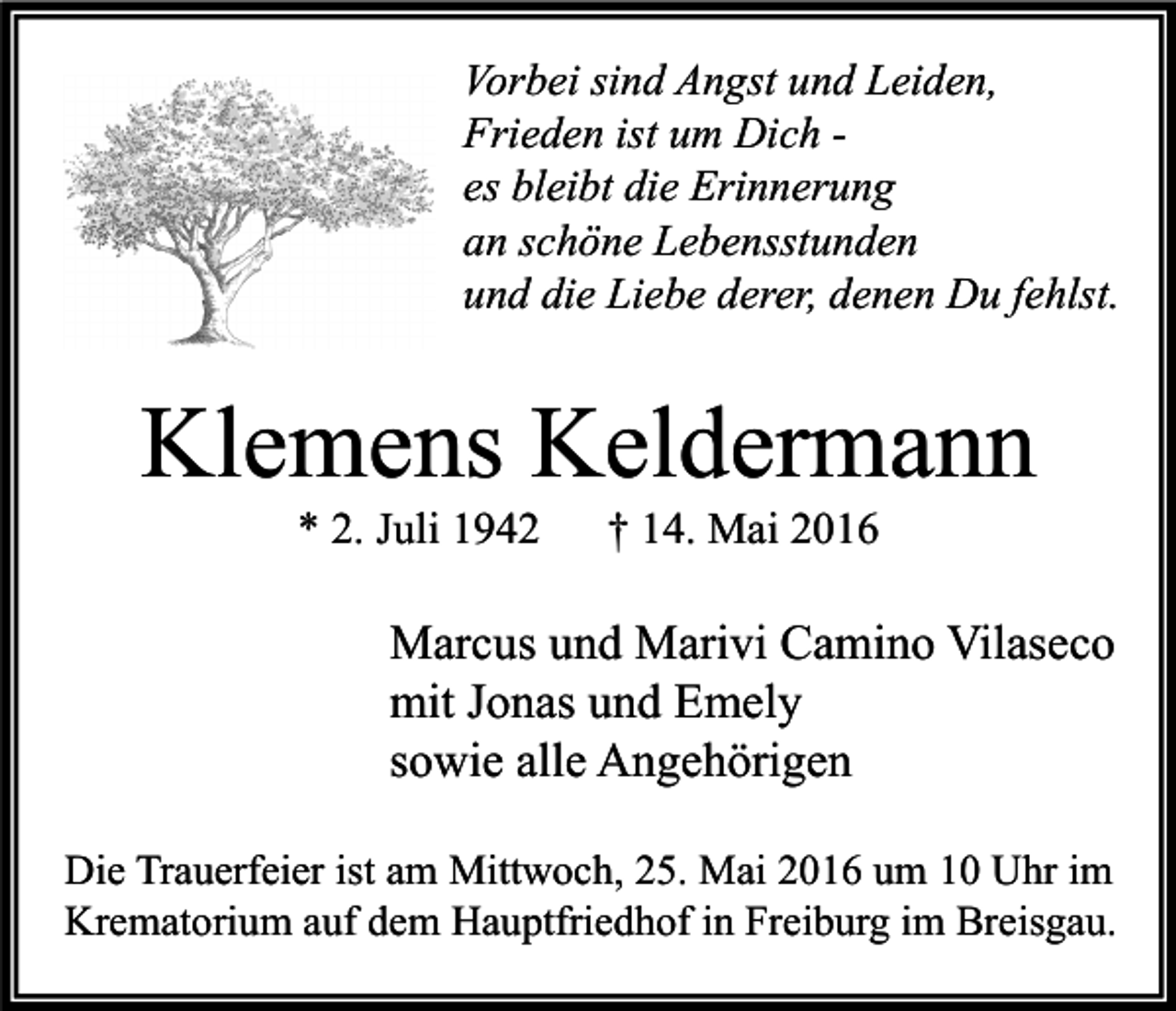 <p>Vorbei sind Angst und Leiden,<br />Frieden ist um Dich es bleibt die Erinnerung<br />an schöne Lebensstunden<br />und die Liebe derer, denen Du fehlst.</p><p>Klemens Keldermann<br />* 2. Juli 1942</p><p>† 14. Mai 2016</p><p>Marcus und Marivi Camino Vilaseco<br />mit Jonas und Emely<br />sowie alle Angehörigen<br />Die Trauerfeier ist am Mittwoch, 25. Mai 2016 um 10 Uhr im<br />Krematorium auf dem Hauptfriedhof in Freiburg im Breisgau.</p>