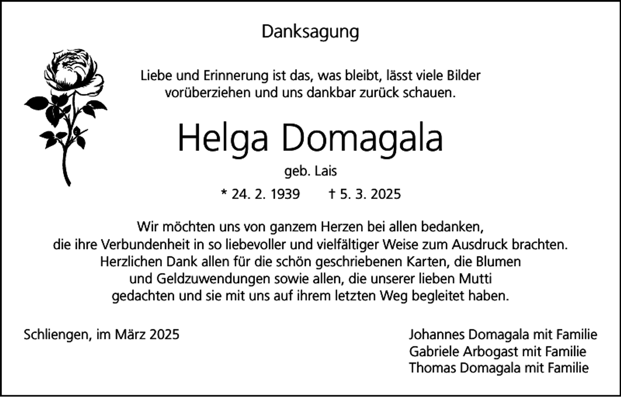 <p>Danksagung<br />Liebe und Erinnerung ist das, was bleibt, lässt viele Bilder<br />vorüberziehen und uns dankbar zurück schauen.</p><p>Helga Domagala<br />geb. Lais<br />* 24. 2. 1939 † 5. 3. 2025<br />Wir möchten uns von ganzem Herzen bei allen bedanken,<br />die ihre Verbundenheit in so liebevoller und vielfältiger Weise zum Ausdruck brachten.<br />Herzlichen Dank allen für die schön geschriebenen Karten, die Blumen<br />und Geldzuwendungen sowie allen, die unserer lieben Mutti<br />gedachten und sie mit uns auf ihrem letzten Weg begleitet haben.<br />Schliengen, im März 2025 Johannes Domagala mit Familie<br />Gabriele Arbogast mit Familie<br />Thomas Domagala mit Familie</p>