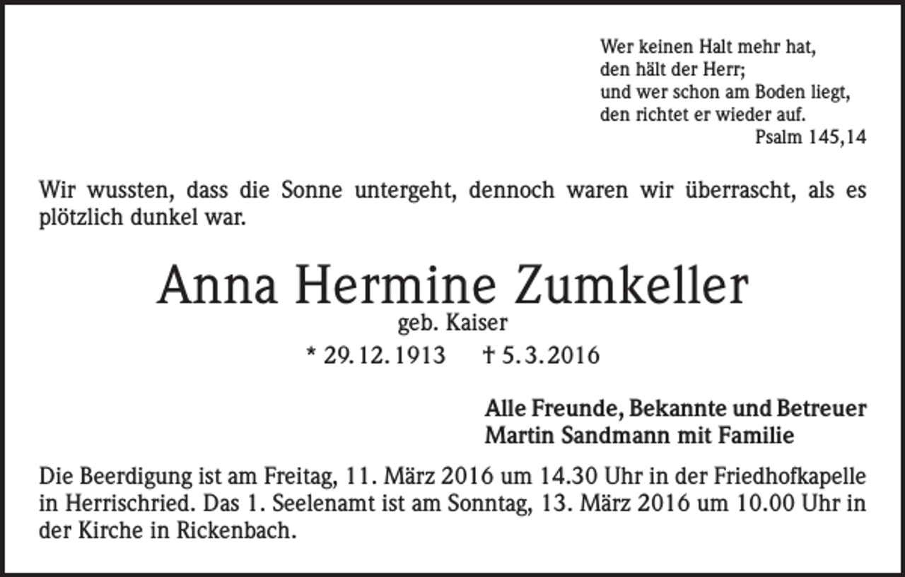 <p>Wer keinen Halt mehr hat,<br />den hält der Herr;<br />und wer schon am Boden liegt,<br />den richtet er wieder auf.<br />Psalm 145,14</p><p>Wir wussten, dass die Sonne untergeht, dennoch waren wir überrascht, als es<br />plötzlich dunkel war.</p><p>Anna Hermine<br />Zumkeller<br />geb. Kaiser<br />* 29. 12. 1913 † 5. 3. 2016<br />Alle Freunde, Bekannte und Betreuer<br />Martin Sandmann mit Familie<br />Die Beerdigung ist am Freitag, 11. März 2016 um 14.30 Uhr in der Friedhofkapelle<br />in Herrischried. Das 1. Seelenamt ist am Sonntag, 13. März 2016 um 10.00 Uhr in<br />der Kirche in Rickenbach.</p>