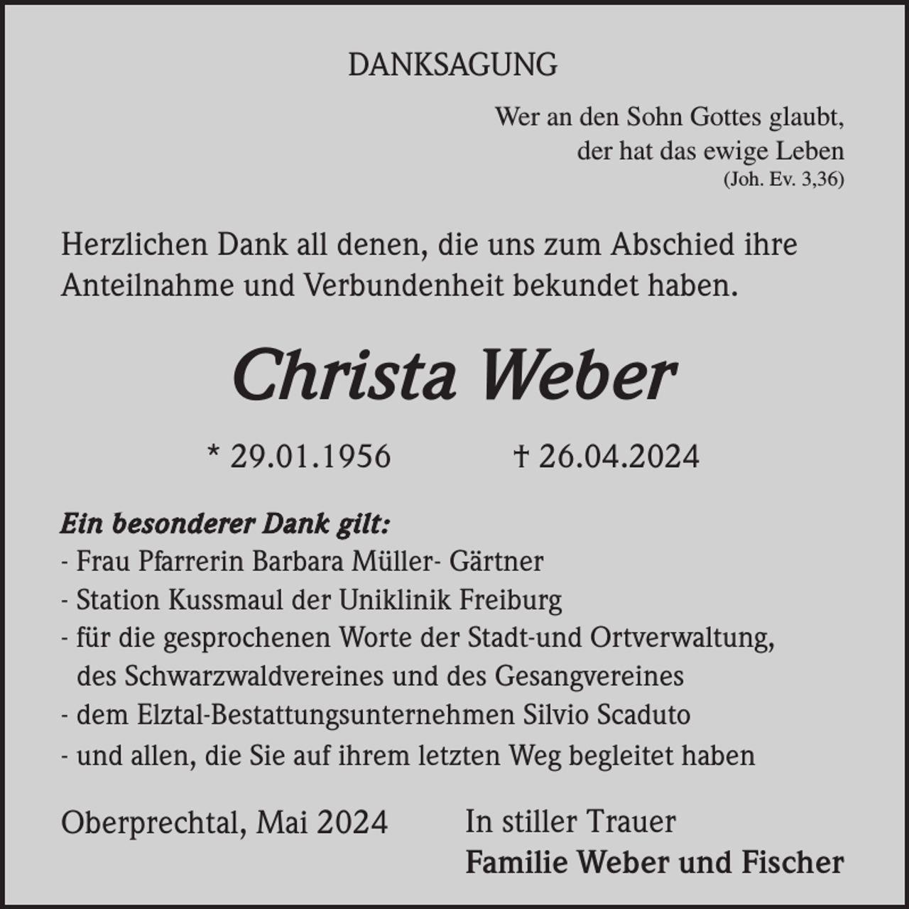 <p>DANKSAGUNG<br />Wer an den Sohn Gottes glaubt,<br />der hat das ewige Leben<br />(Joh. Ev. 3,36)</p><p>Herzlichen Dank all denen, die uns zum Abschied ihre<br />Anteilnahme und Verbundenheit bekundet haben.</p><p>Christa Weber<br />* 29.01.1956</p><p>† 26.04.2024</p><p>Ein besonderer Dank gilt:<br />- Frau Pfarrerin Barbara Müller- Gärtner<br />- Station Kussmaul der Uniklinik Freiburg<br />- für die gesprochenen Worte der Stadt-und Ortverwaltung,<br />des Schwarzwaldvereines und des Gesangvereines<br />- dem Elztal-Bestattungsunternehmen Silvio Scaduto<br />- und allen, die Sie auf ihrem letzten Weg begleitet haben</p><p>Oberprechtal, Mai 2024</p><p>In stiller Trauer<br />Familie Weber und Fischer</p>