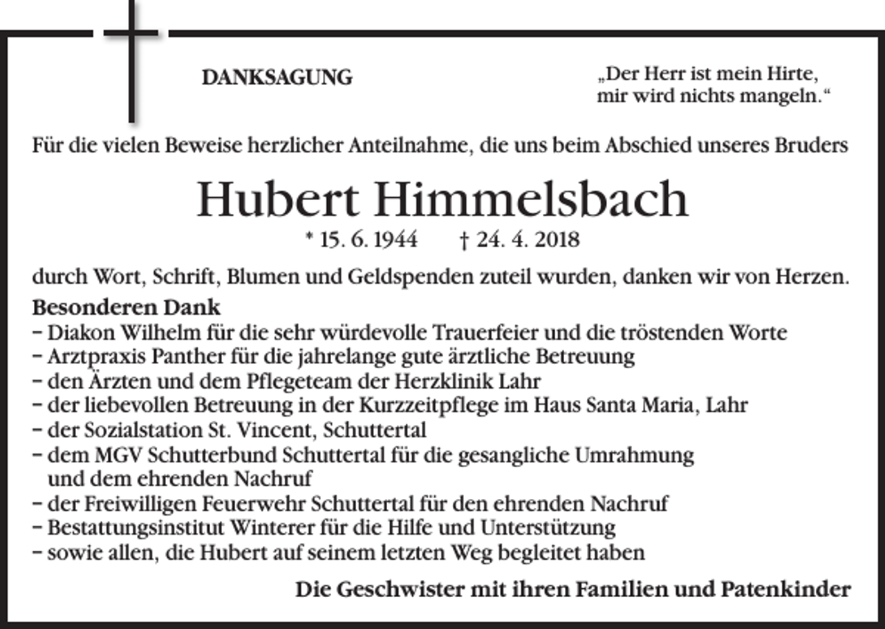 <p>DANKSAGUNG</p><p>„Der Herr ist mein Hirte,<br />mir wird nichts mangeln.“</p><p>Für die vielen Beweise herzlicher Anteilnahme, die uns beim Abschied unseres Bruders</p><p>Hubert Himmelsbach<br />* 15. 6. 1944 † 24. 4. 2018</p><p>durch Wort, Schrift, Blumen und Geldspenden zuteil wurden, danken wir von Herzen.<br />Besonderen Dank<br />– Diakon Wilhelm für die sehr würdevolle Trauerfeier und die tröstenden Worte<br />– Arztpraxis Panther für die jahrelange gute ärztliche Betreuung<br />– den Ärzten und dem Pflegeteam der Herzklinik Lahr<br />– der liebevollen Betreuung in der Kurzzeitpflege im Haus Santa Maria, Lahr<br />– der Sozialstation St. Vincent, Schuttertal<br />– dem MGV Schutterbund Schuttertal für die gesangliche Umrahmung<br />und dem ehrenden Nachruf<br />– der Freiwilligen Feuerwehr Schuttertal für den ehrenden Nachruf<br />– Bestattungsinstitut Winterer für die Hilfe und Unterstützung<br />– sowie allen, die Hubert auf seinem letzten Weg begleitet haben<br />Die Geschwister mit ihren Familien und Patenkinder</p>