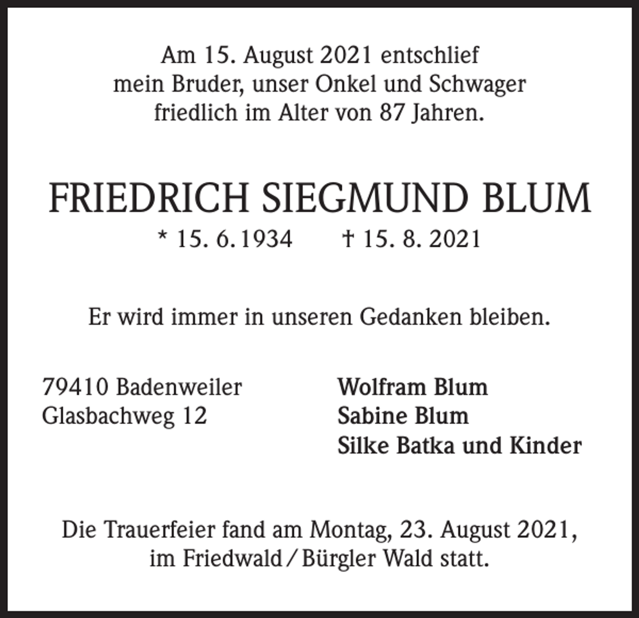 <p>Am 15. August 2021 entschlief<br />mein Bruder, unser Onkel und Schwager<br />friedlich im Alter von 87 Jahren.</p><p>FRIEDRICH SIEGMUND BLUM<br />* 15. 6. 1934 † 15. 8. 2021<br />Er wird immer in unseren Gedanken bleiben.<br />79410 Badenweiler<br />Glasbachweg 12</p><p>Wolfram Blum<br />Sabine Blum<br />Silke Batka und Kinder</p><p>Die Trauerfeier fand am Montag, 23. August 2021,<br />im Friedwald / Bürgler Wald statt.</p>